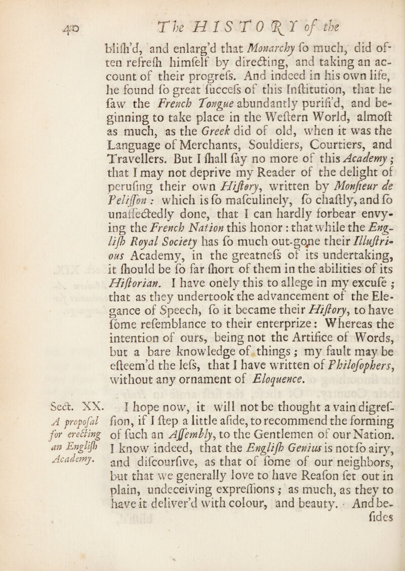 blifli’d* and enlarg’d that Monarchy fo much, did of¬ ten refreih himfelf by directing, and taking an ac¬ count of their progrefs. And indeed in his own life, he found ib great fuccefs of this Inftitution, that he {aw the French Tongue abundantly purifi’d, and be¬ ginning to take place in the Wellern World, almoft as much, as the Greek did of old, when it was the Language of Merchants, Souldiers, Courtiers, and Travellers. But I {hall fay no more of this Academy; that I may not deprive my Reader of the delight of pending their own Hijlery, written by Monfieur cle Fehjjon : which is fb mafculinely, fo chaftly, and fo unaffectedly done, that I can hardly forbear envy¬ ing the French Nation this honor : that while the Eng¬ lish Royal Society has fo much out-gope their Illujiri* ous Academy, in the greatnefs of its undertaking, it fliould be fo far fiiort of them in the abilities of its Hiflorian. I have onely this to allege in my excufe ; that as they undertook the advancement of the Ele¬ gance of Speech, fo it became their Hiflory, to have feme refemblance to their enterprize: Whereas the intention of ours, being not the Artifice of Words, but a bare knowledge of things ; my fault may be efteem’d the lefs, that I have written of Philofophers, without any ornament of Eloquence. Sect. XX. I hope now, it will not be thought a vain digref A propofal fion, if 1 ftep a little afide, to recommend the forming for er effing of fuch an Affernbly, to the Gentlemen of our Nation. an EngUjh j k0ow indeed, that the Englijb Genius is not fo airy, Academy. ancj difeourfive, as that of fome of our neighbors, but that we generally love to have Reafon fet out in plain, undeceiving expreffions ; as much, as they to have it deliver’d with colour, and beauty. * And be- Tides