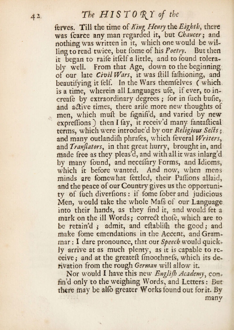 lerves. Till the time of King Henry the Eighth, there was foarce any man regarded it, but Chaucer; and nothing was written in it, which one would be wil¬ ling to read twice, but fome of his Poetry. But then it began to raife itlelf a little, and to found tolera¬ bly well. From that Age, down to the beginning of our late Civil Wars, it was ftill fashioning, and beautifying it felf. In the Wars themfelves ( which is a time, wherein all Languages ufe, if ever, to in- creafo by extraordinary degrees ; for in fuch bufie, and active times, there arife more new thoughts of men, which muft be fignifi’d, and varied by new expreflions ) then I fay, it receiv’d many fantaftical terms, which were introduc’d by our Religious Sells-, and many outlandifh phrafes, which foveral Writers, and Tranjlators, in that great hurry, brought in, and made free as they pleas’d, and with all it was inlarg’d by many found, and neceflary Forms, and Idioms, which it before wanted. And now, wdien mens minds are fomewhat fottled, their Paffions allaid, and the peace of our Country gives us the opportuni¬ ty of fuch diverfions : if fome fober and judicious Men, would take the whole Mafs of our Language into their hands, as they find it, and would fet a mark on the ill Words; corredt thole, which are to be retain’d ; admit, and eftabiifli the good; and make fome emendations in the Accent, and Gram¬ mar : I dare pronounce, that our Speech would quick¬ ly arrive at as much plenty, as it is capable to re¬ ceive; and at the greateft frnoothnefs, which its de¬ rivation from the rough German will allow it. Nor w'ould I have this new Englijh Academy, con¬ fin’d only to the weighing Words, and Letters: But there may be alfo greater Works found out for it. By many