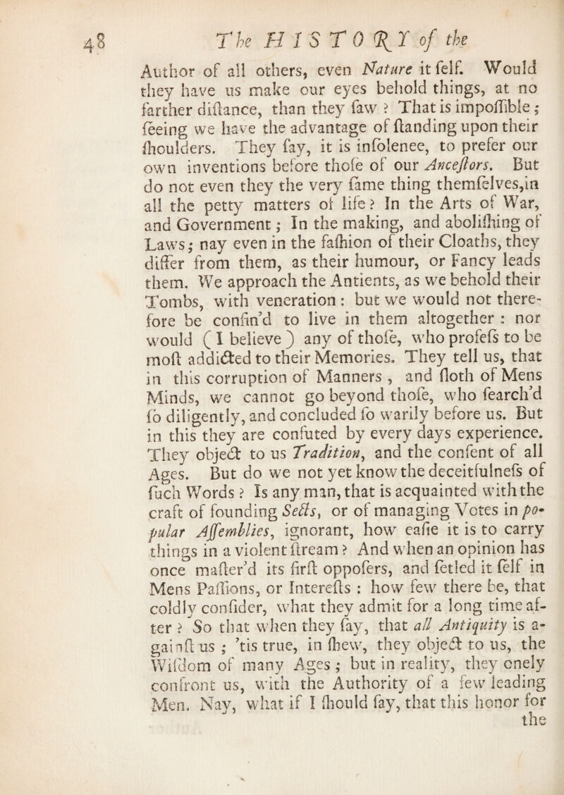 4 8 T he B 1ST 0 %T of the Author of all others, even Mature it felf. Would they have us make our eyes behold things, at no farther diftance, than they faw > That is impoffible ; feeing we have the advantage of (landing upon their fhoulders. They fay, it is infolenee, to prefer our own inventions before thole of our Anceflors. But do not even they the very fame thing themfelves,in a!! the petty matters of life ? In the Arts of War, and Government; In the making, and abolifhing of Laws; nay even in the fashion of their Cloaths, they differ from them, as their humour, or Fancy leads them. We approach the Antients, as we behold their Tombs, with veneration : but we would not there¬ fore be confin’d to live in them altogether : nor would ( I believe ) any of thole, who profefs to be mod addided to their Memories. They tell us, that in this corruption of Manners , and doth of Mens Minds, we cannot go beyond thofe, who fearch’d fo diligently, and concluded fo warily before us. But in this they are confuted by every days experience. They objed to us Tradition, and the confent of all Ages. But do we not yet know the deceitfulnefs of fuch Words ? Is any man, that is acquainted with the craft of founding Setts, or of managing Votes in po¬ pular Affemllies, ignorant, how eafie it is to carry tilings in a violent flream ? And when an opinion has once mafter’d its firft oppofers, and fetled it felf in Mens Paflions, or Interefls : how few there be, that coldly confider, what they admit for a long time af¬ ter > So that when they fay, that ail Antiquity is a- gainft us ; ’tis true, in (hew, they objed to us, the Wifdom of many Ages ; but in reality, they cnely confront us, with the Authority of a few leading Men. Nay, what if 1 fhould fay, that this honor for