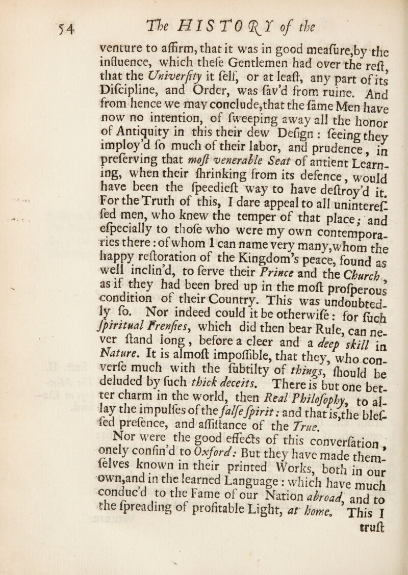 venture to affirm, that it was in good meafure,by the influence, which thefe Gentlemen had over the reft that the Univerfity it fell, or at leaft, any part of its Difcipline, and Order, was lav’d from ruine. And from hence we may conclude,that the fame Men have now no intention, of fweeping away all the honor of Antiquity in this their dew Defign:: feeing they imploy’d fo much of their labor, and prudence in preferving that mofl venerable Seat of antient Learn¬ ing, when their fhrinking from its defence, would have been the fpeedieft way to have deftroy’d it For the Truth of this, I dare appeal to all uninterefl fed men, who knew the temper of that place; and especially to thofe who were my own contempora ries there: of whom 1 can name very many,whom the happy reftoration of the Kingdom’s peace, found s* well inclin’d, to ferve their Prince and the Church as if they had been bred up in the mofl profperous condition of their Country, This was undoubted ly fo. Nor indeed could it be otherwife: for fitch Spiritual Frenfies, which did then bear Rule, can ne ver ftand long, before a cleer and a deep skill in Nature. It is almoft impoflible, that they who con verfe much with the fubtilty of things'^ Id be' deluded by fuch thick deceits. There is but one bet ter charm in the world, then Real Philofophy to al lay the impulfes ofthefalfefpiritand thatis,the blefl *ed prefence, and affiftance of the True. Nor were the good effects of this converfation onely confin d to Oxford: But they have made them’ felves known in their printed Works, both in our own,and m the learned Language : which have much conmicd to the Fame of our Narion abroad and to the fpreading of profitable Light, at home, ’This I truft