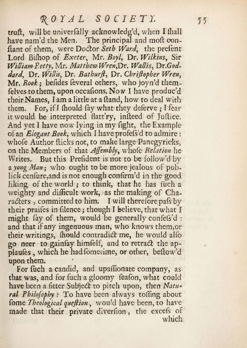 truft, will be univerfaliy acknowledg’d, when I fliall have nam’d the Men. The principal and moft eon- fiant of them, were Dodtor Seth Ward, the prefent Lord Bishop of Exeter, Mr. Boyl, Dr. Wilkins, Sir William Petty, Mr. Matthew Wren,Dr. Wallis, Dr.God¬ dard, Dr. Willis, Dr. Bathurft, Dr. Chrifiopher Wren, Mr. Rook; befides feveral others, who joyn’d them- felves to them, upon occafions. No sv I have produc’d their Names, I am a little at a Hand, how to deal with them. For, if I Ihould fay what they deferve ; I fear it would be interpreted flatt’ry, infteed of Juflice. And yet I have now lying in my fight, the Example of an Elegant Book, which 1 have profefs’d to admire: w'nofe Author flicks not, to make large Panegyricks, on the Members of that Ajfemlly, whole Relation he Writes. But this Prefident is not to be follow’d by a yong Man; who ought to be more jealous of pub- lick cen(ure,and is not enough confirm’d in the good liking of the world ; to think, that he has fuch a weighty and difficult work, as the making of Cha¬ racters , committed to him. I will therefore pals by their praifes in (Hence; though I believe, that what I might fay of them, would be generally confefs’d ; and that if any ingenuous man, who knows them,or their writings, Ihould contradict me, he would alfo go neer to gainfay himfelf, and to retradt the ap- plaufes , which he had fometime, or other, beflow’d upon them. For (uch a candid, and upaffionate company, as that was, and for fuch a gloomy feafon, what could have been a fitter Subjedt to pitch upon, then Natu¬ ral Philofophy ? To have been always tolling about fome Theological queftion, would have been, to have made that their private diverfion , the excefs of which