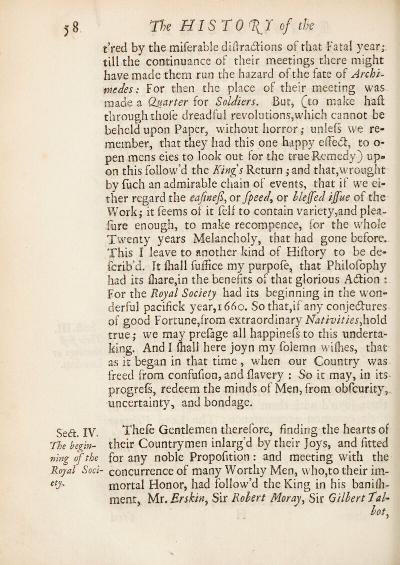 Fred by the miferable diffractions of that Fatal year till the continuance of their meetings there might have made them run the hazard of the fate of Archi¬ medes : For then the place of their meeting was. made a Quarter for Soldiers. But, (to make haft through thofe dreadful revolutions,which cannot be beheld upon Paper, without horror; unlefs we re¬ member, that they had this one happy effect, to o* pen mens eies to look out for the true Remedy) up¬ on this follow’d the Kings Return ;and that,wrought by ftich an admirable chain of events, that if we ei¬ ther regard the eajinefi, or fpeed, or hleffed ijfue of the Work; it feems of it fell to contain variety,and plea- lure enough, to make recompence, for the whole Twenty years Melancholy, that had gone before. This I leave to another kind of Hiftory to be de» {brib’d. It fhall fuffice my purpofo, that Philofophy had its fliare,in the benefits of that glorious ACtion : For the Royal Society had its beginning in the won¬ derful pacifick year,1660. So that,if any conjectures of good Fortune,from extraordinary Nativities,hold true; we may prefage all happinefs to this underta¬ king. And I (hall here joyn my folernn wiflies, that as it began in that time , when our Country was freed from confufion, and fiavery : So it may, in its progrefs, redeem the minds of Men, from obfcurity, uncertainty, and bondage. Sedt IV. Theft Gentlemen therefore, finding the hearts of The begin- their Countrymen inlarg’d by their Joys, and fitted ning of the for any noble Propofition : and meeting with the Royal Sod- concurrence of many Worthy Men, who,to their im- etT mortal Honor, had follow'd the King in his baniih- ment, Mr. Erskin, Sir Robert Moray, Sir Gilbert TaU lot,