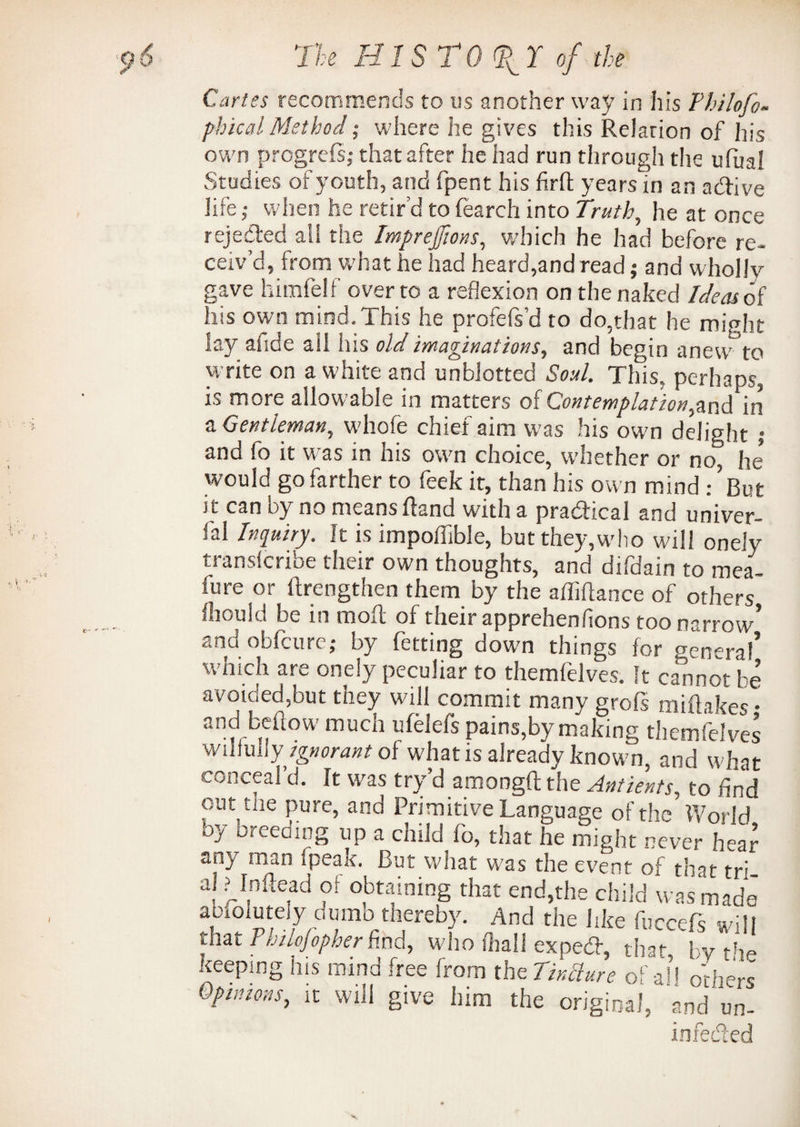 Carles recommends to us another way in his Thilofo- phicalMethod; where he gives this Relation of his own progrefsj that after he had run through the ufual Studies of youth, and fpent his firfl years in an active life; when he retir’d to fearch into Truth, he at once rejected all the Imprefions, which he had before re¬ ceiv’d, from what he had heard,and read; and wholly gave himfelf over to a reflexion on the naked Ideas of his own mind. This he profefs’d to do,that he might lay aiide all ins old imaginations, and begin anew to write on a white and unblotted Soul. This, perhaps, is more allowable in matters of Contemplation,and in a Gentleman, whole chief aim was his own delight j and fo it was in his own choice, whether or no, he would go farther to feek it, than his own mind But it can by no means Rand with a practical and univer- fal Inquiry. It is impolhble, but they,who will onely transcribe their own thoughts, and difdain to mea¬ gre or Rrengthen them by the aiMance of others fhould be in molt of their apprehenfions too narrow* and obfcure; by fetting down things for general’ which are onely peculiar to themfelves. It cannot be avoided,but they will commit many grofs miilakes • and beftow much ufelefs pains,by making themfelves wilfully ignorant of what is already known, and what conceal’d. It was try’d amongft the Antients, to And out the pure, and Primitive Language of the World by breeding up a child fo, that he might never hear any man fpeak. But what was the event of that tri a! ? Inftead of obtaining that end,the child was made abClutely dumb thereby. And the like fuccefs will that Philojopher find, who rtiall expedf, that by the keeping his mind free from the TirMure of aP others Opinions, it will give him the original, and'un¬ infected