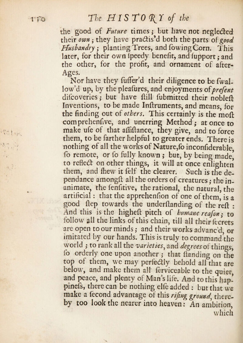 the good of Future times; But have not negletfted their own; they have practis’d both the parts of good Husbandry; planting Trees, and fowing Corn. This later, for their own Ipeedy benefit, and fupport; and the other, for the profit, and ornament of after- Ages. Nor have they fufFer’d their diligence to be {wal¬ low’d up, by the pleafures, and enjoyments ofprefent difeoveries; but have ftill fubmitted their nobleft Inventions, to be made Inftruments, and means, for the finding out of others. This certainly is the moft comprehenfive, and unerring Method; at once to make ufe of that afliftance, they give, and to force them, to be farther helpful to greater ends. There is nothing of all the works of Nature,foinconfiderable fo remote, or fo fully known ; but, by being made* to refled on other things, it will at once enlighten them, and ihew it (elf the clearer. Such is the de- pendance amongft all the orders of creatures; the in¬ animate, the fenfitive, the rational, the natural, the artificial: that the apprehenfion of one of them, is a good ftep towards the underftanding of the reft : And this is the higheft pitch of humane reafon; to follow all the links of this chain, till all their fecrets are open to our minds; and their works advanc’d or imitated by our hands. This is truly to command the world ; to rank all the varieties, and degrees of things, fo orderly one upon another ; that handing on the top of them, wc may perfedly behold all that are below, and make them all ierviceable to the quiet and peace, and plenty of Man’s life. And to this hap- pinefs, there can be nothing elfe added : but that we make a fecond advantage of this rifing ground there¬ by too look the nearer into heaven: An ambition, which
