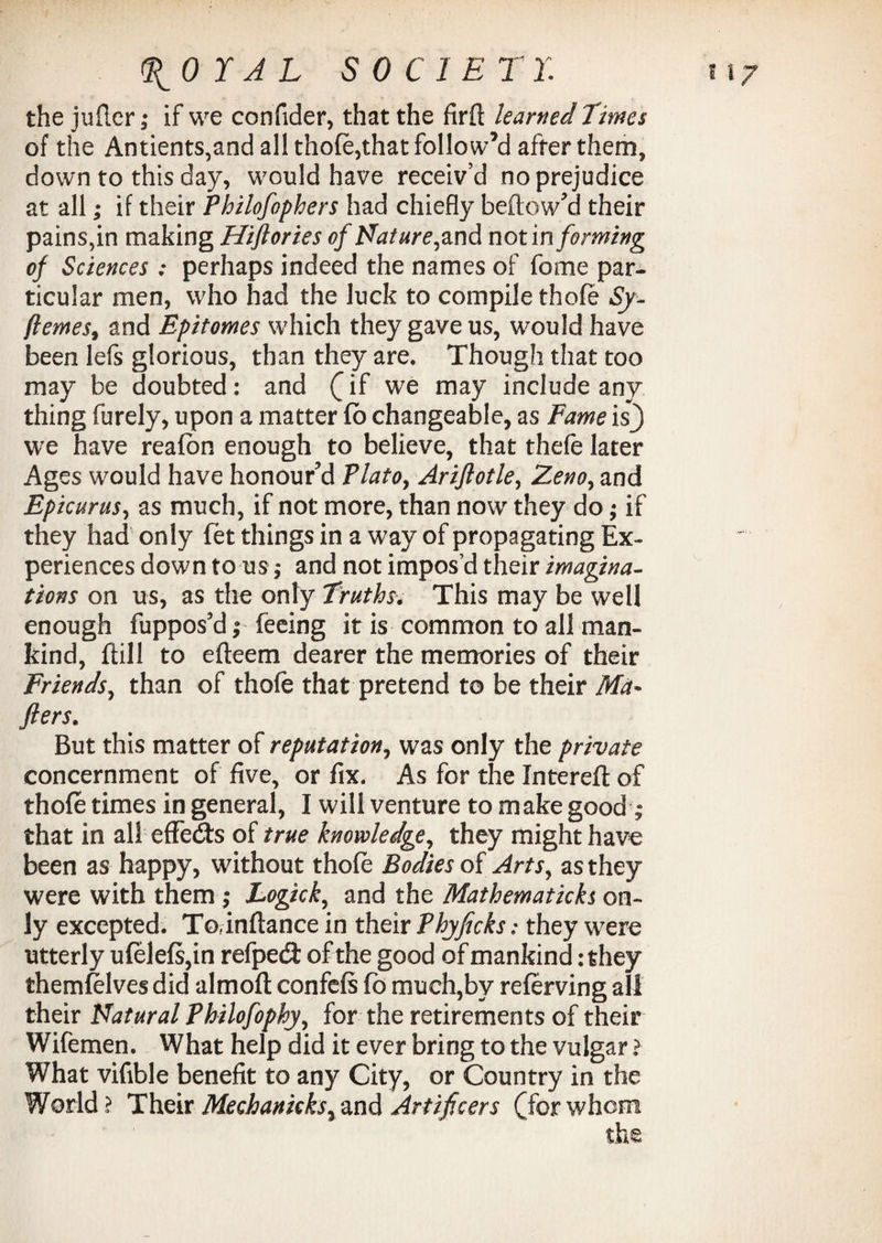 (JfOYJL S0C1 E Tr. the juftcr; if we confider, that the firft learned Times of the Antients,and all thofe,that follow’d after them, down to this day, would have receiv’d no prejudice at all; if their Philofophers had chiefly bellow'd their pains,in making Hiftories of Nature^nA notin forming of Sciences ; perhaps indeed the names of feme par¬ ticular men, who had the luck to compile thofe Sy~ ftemes, and Epitomes which they gave us, would have been lefs glorious, than they are. Though that too may be doubted: and (^if we may include any thing furely, upon a matter fb changeable, as Fame is} we have reafon enough to believe, that thefe later Ages would have honour'd Platoy AriJlotley Zenoy and Epicurus, as much, if not more, than now they do; if they had only fet things in a way of propagating Ex¬ periences down to us ,* and not impos’d their imagina¬ tions on us, as the only Truthsv This may be well enough fuppos’d; feeing it is common to all man¬ kind, ftill to efteem dearer the memories of their Friends, than of thofe that pretend to be their Md* flers. But this matter of reputation, was only the private concernment of five, or fix. As for the Xntereft of thofe times in general, I will venture to make good ; that in all effects of true knowledge, they might have been as happy, without thofe Bodies of Arts, as they were with them ; Logick, and the Mathematicks on¬ ly excepted. To inftance in their Thyficks; they were utterly ufelefs,in refpecS of the good of mankind: they themfelves did almoft confefs fo much,by referving all their Natural Philofophjy for the retirements of their Wifemen. What help did it ever bring to the vulgar ? What vifible benefit to any City, or Country in the World? Their Mechanicksrand Artificers (forwhom