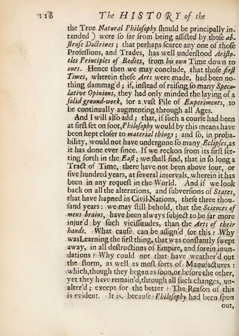 the True Natural Philofophy fhould be principally in¬ tended ) were fo far from being affifted by thofe ab~ Jlrufe Doctrines ; that perhaps fcarce any one of thofe Profeffions, and Trades, has well underftood Ariflp- tks Principles of Bodies, from his own Time down to ours. Hence then we may conclude, that thofe firft Times, wherein thefe Arts were made, had been no¬ thing dammag’d ; if, inftead of raifing fo many Specu¬ lative Opinions, they had only minded the laying of a folidground-work, for a vaft Pile of Experiments, to be continually augmenting through all Ages. And I will alfo add; that, if foch a courfe had been at firft fet on foot,Philofophy would by this means have been kept clofer to material things; and fo, in proba¬ bility, would not have undergone fo many Eclipfes,zs it has done ever fince. If we reckon from its firft fet- ting forth in the Eajl; we fhall find, that in fo long a Trad: of Time, there have not been above four, or five hundred years, at feveral intervals, wherein it has been in any requeft in the World. And if we look back on all the alterations, and fubverfions of States, that have hapned in Civil-Nations, thefe three thou- fand years: we may ftill behold, that the Sciences of mens brains, have been always fubjed to be far more injur’d by foch viciffitudes, than the Arts of their hands. What caufe can be aflign’d for this > Why wasLearning the firft thing, that was conftantly fwept away, in all deftrudions of Empire, and forein inun¬ dations ? Why could not that have weather’d out the ftorm, as well as moil forts of Manufadures : which,though they began as foon,or before the other, yet they have remain’d,through all foch changes, un¬ alter’d j except for the better ? The Rgafon of this is evident. 3t is, becauie Philofophy had been {pun