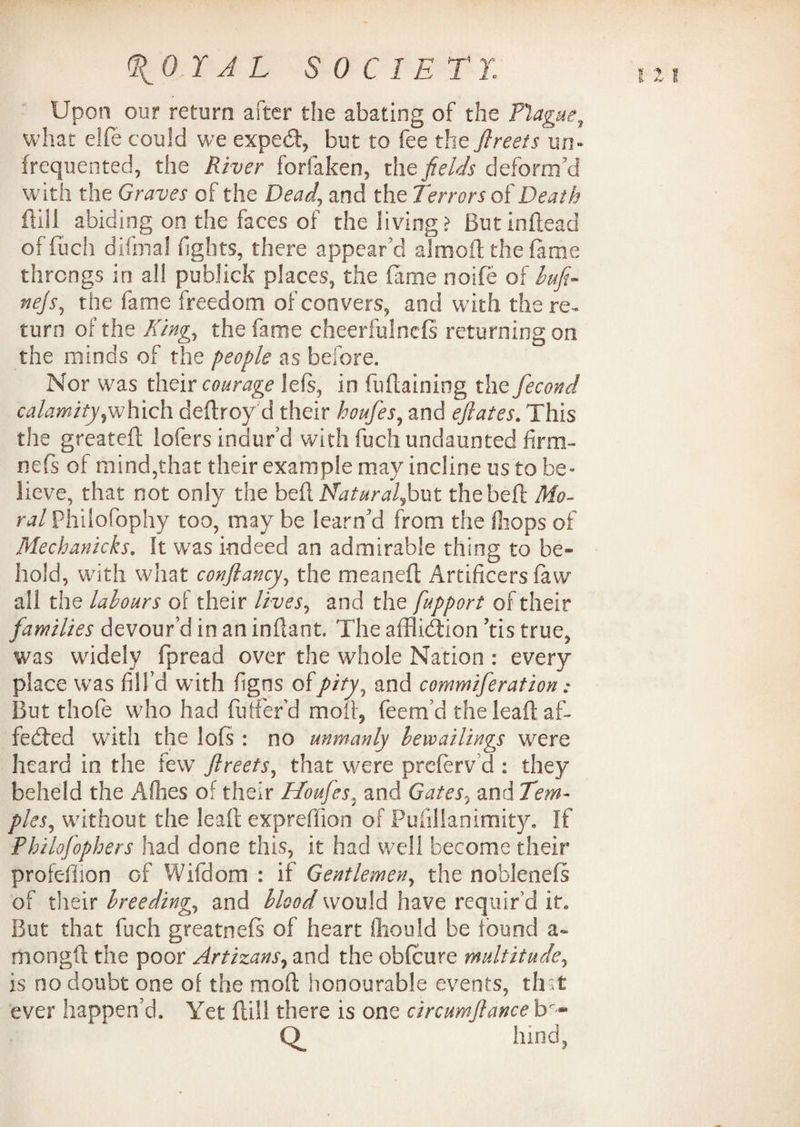 Upon our return after the abating of the Plague, what elfe could we exped, but to fee the ftreets un¬ frequented, the River forlaken, the fields deform’d with the Graves of the Dead, and the terrors of Death dill abiding on the faces of the living? ButInftead of fuel) difmal fights, there appear’d almoft the fame throngs in all publick places, the fame noife of lufi- nejs, the fame freedom of convers, and with there-* turn of the King, the fame cheerfulnefs returning on the minds of the people as before. Nor was their courage left, in fudaining the fecond calamityywhich deftroy d their houfes, and eflates. This the greated lofers indur’d with fuch undaunted firm- nefs of mind,that their example may incline us to be¬ lieve, that not only the bt£\ Natural^hvxi the belt Mo¬ ral Philofophy too, may be learned from the (hops of Mechanicks. It was indeed an admirable thing to be¬ hold, with what conjlancy, the meanefl Artificers faw all the labours of their lives, and the fupport of their families devour’d in an inflaot. The affliction ’tis true, was widely fpread over the whole Nation : every place was fill’d with figns of pity, and commiferation: But thofe who had Buffer'd moll, feem’d the leaft af¬ fected with the lofs : no unmanly levoailings were heard in the few ftreets, that were preferv’d : they beheld the A flies of their Houfes. and Gates, and Tem¬ ples, without the lead expredion of Pufillanimity. If Philofophers had done this, it had well become their profefiion of Wifdom : if Gentlemen, the noblenefs of their breeding, and blood would have requir’d it. But that fuch greatnefs of heart ffaould be found a- rhongft the poor Artizans, and the obfeure multitude, is no doubt one of the mod honourable events, that ever happen’d. Yet dill there is one circumftance tr-- hind,