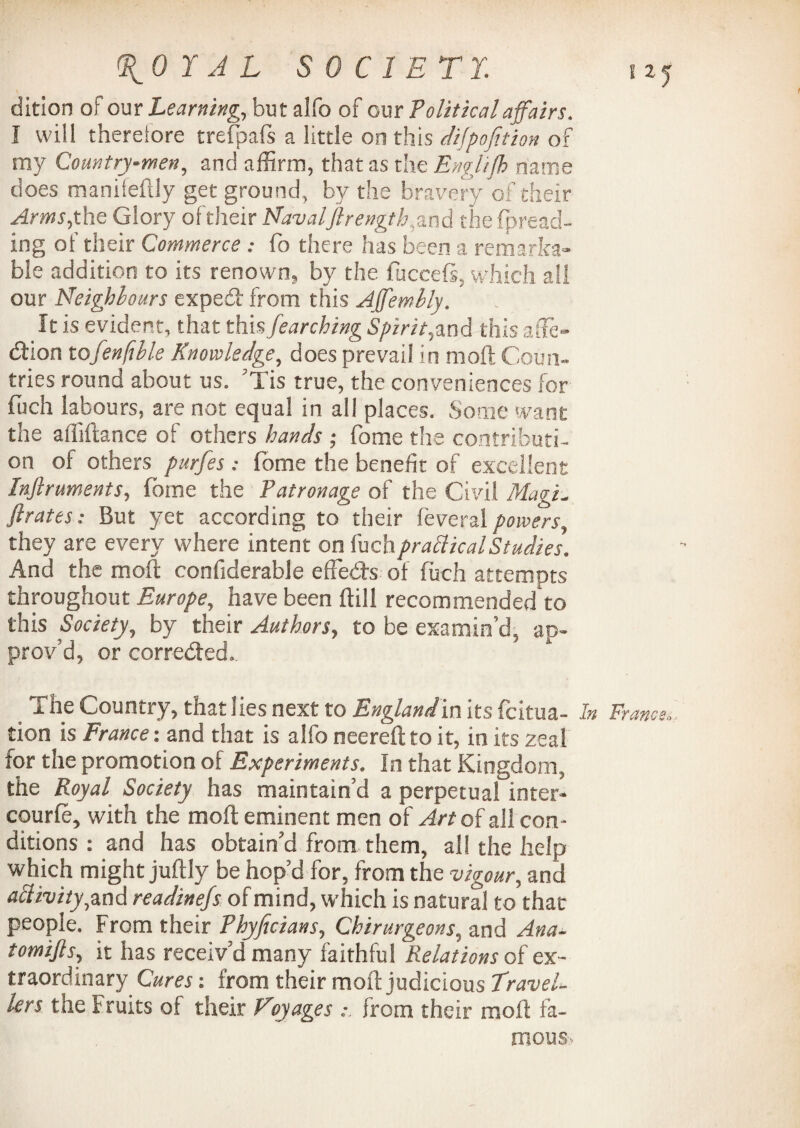 \0 Y A L S 0 C 1 ET Y dition of our Learning, but alfo of our Political affairs. I will therefore trefpafs a little on this dijpofition of my Countrymen, and affirm, that as the Englijh name does manifefily get ground, by the bravery of their Arms, the Glory of their Naval'ftrength,and the fpread- ing of their Commerce : fo there has been a remarka¬ ble addition to its renown, by the fuceefi, which all our Neighbours expedt from this Affemlly. It is evident, that this fearching Spirit,and this ad¬ dition tofenftble Knowledge, does prevail in moft Coun¬ tries round about us. ’Tis true, the conveniences for fiich labours, are not equal in all places. Some want the affiftance of others hands ; fome the contributi¬ on oi others purfes: fome the benefit of excellent Infiruments, fome the Patronage of the Civil Magi, firates: But yet according to their feveral powers, they are every where intent on fuchpractical Studies. And the moft confiderable effied-s of fuch attempts throughout Europe, have been ftill recommended to this Society, by their Authors, to be examin’d, ap¬ prov’d, or corrected. The Country, that lies next to Englandin its fcitua- tion is France: and that is alfo neereft to it, in its zeal for the promotion of Experiments. In that Kingdom, the Royal Society has maintain’d a perpetual inter- courle, with the moft eminent men of Art of all con¬ ditions : and has obtain’d from them, all the help which might juftly be hop’d for, from the vigour, and activity,and readinefs of mind, which is natural to that people. From their Phyficians, Chirurgeons, and Ana- tomifls, it has receiv’d many faithful Relations of ex¬ traordinary Cures x from their moft judicious travel¬ lers the Fruits of their Vvyages : from their moft fa¬ mous. I zj France.,