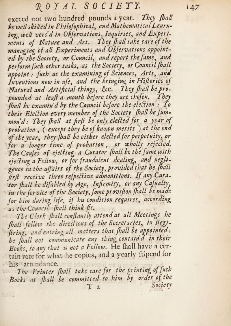 exceed not two hundred pounds a year, they {hall be well skilled in fhilofophical, and Mathematical Learn* ing, well vers’d in Obfervations, Inquiries, and Expert, ments of Mature and Art. They {hall take care of the managing of all Experiments and Obfervations appoint- ed by the Society, or Council, and report the fame, and perform fuch other tasks, as the Society, or Council fhall appoint: fuch as the examining of Sciences, Arts, and Inventions now in ufe, and the bringing in Hiftories of Matural and Artificial things, &c. They fhall be pro. pounded at leaf a month before they are chofen. They fhall be examin’d by the Council before the election .- To their Eletlion every member of the Society fhall lefum» mond: They fhall at firft be only defied for a year of probation , ( except they be of known merits ~) at the end of the year, they fhall be either elefiedfor perpetuity, or for a longer time of probation, or wholly rejefied. TheCaufes of eject ing a Curator (hall be the fame with ejefiing a Fellow, or for fraudulent dealing, and negli¬ gence in the affairs of the Society, provided that he fhall firft receive three refpefiive admonitions. If any-Cura¬ tor fhall be difabled by Age, Infirmity, or any Cafualty, in the fervice of the Society, fomeprovifton fhall be made for him during life, if his condition requires, according as the Council (hall think fit. The Clerk fhall conftantly attend at all Meetings he fhall follow the direfiions of the Secretaries, in Regi¬ ftring, undent ring all matters that fhall be appointed: he fhall not communicate any thing contain’d in their Rooks5 to any that is not a Fellow. tie iliall have a ccr* tain rate for what he copies, and a yearly ftipend for liis l£ n cl lIti cc« The Printer fhall take care for the printing of fuch Books as (hall be committed to him by order of the £ Society