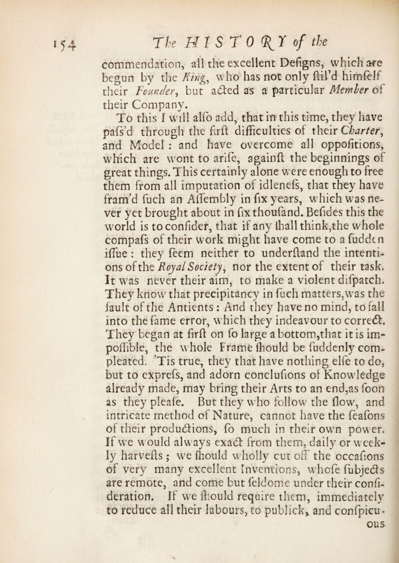 commendation, all the excellent Defigrss, which ate begun by the King, who has not only Ail’d himfelf their Founder, but acfted as a particular Member of their Company. To this 1 will alio add, that in this time, they have pafs’d through the firft difficulties of their Charter, and Model : and have overcome all oppofitions, which are wont to arlfe, againft the beginnings of great things. This certainly alone were enough to free them from all imputation of idleneis, that they have fram’d fuch an Affembly in fix years, which was ne¬ ver yet brought about in fixthoufand. Befides this the world is toconfider, that if any (hall think,the whole compafs of their work might have come to a fuddcn iffue : they fecm neither to underftand the intenti¬ ons of the Royal Society, nor the extent of their task. It was never their aim, to make a violent difpatch. They know that precipitancy in fuch matters,was the fault of the Antients: And they have no mind, to fall into the fame error, w hich they indeavour to corredb They began at firft on fo large a bottom,that it is im- poiTible, the whole Frame fliould be fuddenly corn- pleated, ’Tis true, they that have nothing elfe to do, but to cxprefs, and adorn conclufions of Knowledge already made, may bring their Arts to an end,as foon as they pleafe. But they who follow7 the flow, and intricate method of Nature, cannot have the feafons of their productions, fo much in their ow7n power. If w;e w ould alw ays exadt from them, daily or week* ly harvefts ; we fliould wdiolly cut off the occafions of very many excellent Inventions, whole fubje&s are remote, and come but feldome under their confi- deration. If we fliould require them, immediately to reduce all their labours, to publick, and confpicu- OUS