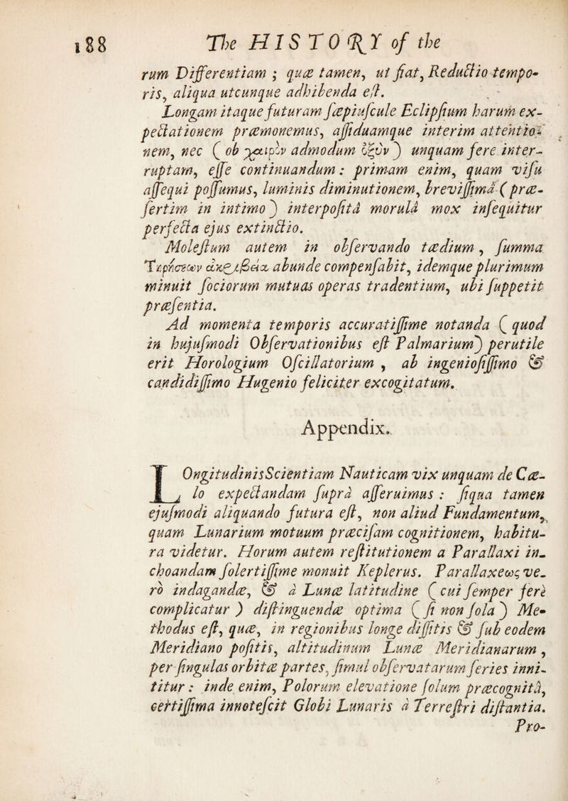 rum Differentiae ; guce tamen, ui fiat, Reduttio tempo• ris, aligua utcungue adhibenda efl. Dongam Hague futuram fcepiufcule Eclipfium harum ex- peblationem prcemonemus, ajfiduamgue interim attention nem, nec Q ob admodum Izvv f unguam fere. inter¬ rupt am ^ effe continuandum: primam enim, guam vifu affegui poffumus, luminis diminutionem, brevijfimd- ( pras- fertim in intimo) interpofitd morula mox infeguitur perfeffa ejus extinttio. Molejium autem in obfervando taedium, fiumma TtfYicnocv abunde compenfabit, idemgue plurimum minuit fociorum mutuas operas tradentium, fuppetit prcefentia. Ad momenta temp or is accuratiffime notanda Q guod in hujufmodi Obfervationibus efl Palmarium) perutile erit Horologium Ofcillatorium , ingeniofijfimo & candidijfimo Hugenio feliciter excogitatum. Appendix.. IOngitudinisScientiam Hauticam vix unguam de Cce- _j lo exp eft an dam fupra ajferuimus : figua tamen ejujmodi aliguando futur a efl, non aliud Fundamentum^ guam Dunarium motuum priecifam cognitionem, habitu- ra videtur. Horum autem rejlitutionem a Parallaxi in- choandam folertiffime wonuit Keplerus. Parallaxes ve¬ rb indagandce, S? d Dunce latitudine cui femper fere compile at ur ) diftinguendee optima f fi non Jo la } yJf<> thodus efi, guce, //? regionibus longe diffitis & fub eodem Meridiano pofitis^ altitudinum Dunce Meridian arum , per fingulas orbit ce partes* film id obfervatarum feries inni~ titur; in de enim, Polorum elevatione folum prcecognith, ceHiffima innotefeit Gloli Dunaris d Terrefiri difiantia. Pro-