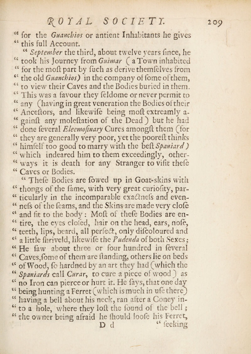 u for the Guanchios or antient Inhabitants lie gives this full Account. “ September the third, about twelve years fince, he took his Journey from Guimar ( a Town inhabited “ for the molt part by fuch as derive themfelves from the old Guanchios) in the company of feme oftheoi, “ to view their Caves and the Bodies buried in them.. ci This was a favour they feldome or never permit to u any (having in great veneration the Bodies of their “ Anceftors, and likewife being rnoft extreamly a« £€ gainfl; any moleftation of the Dead) but he had “ done feveral Eleemojinary Cures amongft them (for 14 they are generally very poor, yet the pooreft thinks cc himfelf too good to marry with the beft Spaniard) “ which indeared him to them exceedingly, other- £c ways it is death for any Stranger to vifit theft a Caves or Bodies. “ Theft Bodies are fowed up in Goat-skins with ££ thongs of the fame, with very great curiofity, par- u ticularly in the incomparable exadnefs and even- “ nefs of the Beams, and the Skins are made very cloft €C and fit to the body : Mo ft of theft Bodies are en- u tire, the eyes doled, hair on the head, ears, noft, teeth, lips, beard, all perfeT, oniy diftoloured and a little fhriveld, likewift the Pudenda of both Sexes; “ He faw about three or four hundred in ftveral 45 Caves,fiome of them are (landing, others lie on beds cC ofWood, ft hardned by an art they had (which the “ Spaniards call Curar, to cure a piece of wood ) as ^ no Iron can pierce or hurt it. Fie fays, that one day u being hunting a Ferret (which is much in lift there) “ having a bell about his neck, ran after a Coney in- to a hole, where they loft the found of the bell; a the owner being afraid he Should loofe his Ferrety D d <c feeking