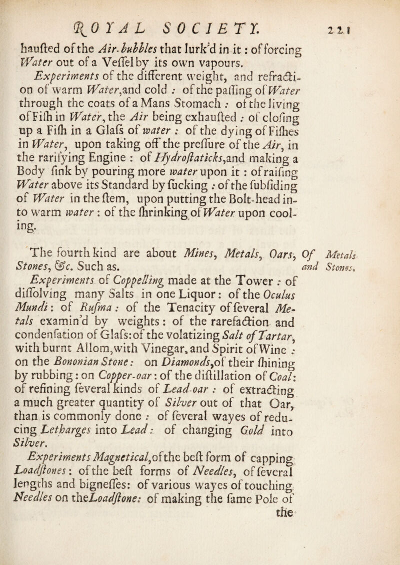 111 0 Y A L SO C 1 E T Y. handed of the Air IMles that lurk'd in it: of forcing Water out of a Veffelby its own vapours. Experiments of the different weight, and refracti¬ on of warm Water,and cold .♦ of the paffing of Water through the coats of a Mans Stomach .* of the living of Filh in Water, the Air being exhauded ; of cloilng up a Fifh in a Glafs of water ; of the dying of Fillies in Water, upon taking off the preffure of the Air9 in the ratifying Engine : of Hydroflaticks,and making a Body fink by pouring more water upon it : ofraifing Water above its Standard by fucking : of the fubliding of Water in the dem, upon putting the Bolt-head in¬ to warm water : of the fhrinking of Water upon cool¬ ing-. The fourth kind are about Mines, Metals, Oars, Of Metals Stones, &c. Such as. and Stones* Experiments of Coppetting made at the Tower of diffolving many Saks in one Liquor: of the Oculus Mundi: of Rufma : of the Tenacity of feveral Me¬ tals examin’d by weights: of the rarefaction and condenfation of Glafsiof the volatizing Salt of Tartar, with burnt Allom,with Vinegar, and Spirit of Wine .* on the Bononian Stone: on Diamonds,of their fhining by rubbing: on Copper-oar: of the didillation of Coal: of refining feveral kinds of Lead-oar : of extracting a much greater quantity of Silver out of that Gar, than is commonly done : of feveral wayes of redu¬ cing Letharges into Lead* of changing Gold into Silver. Experiments Magneticalflhhs bed form of capping Loadjlones: of the bed forms of Needles, of feveral lengths and bignefles: of various wayes of touching Needles on thzLoadflone; of making the fame Pole of the