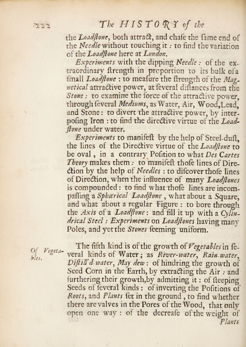 the Loadftone, both attrad, and chafe the fame end of the Needle without touching itto find the variation of the Loadftone here at London. Experiments with the dipping Needle .* of the ex¬ traordinary flrength in proportion to its bulk ofa final! Loadftone : to meafure the flrength of the Mag. netical attractive power, atfevera! diftancesfrom the Stone: to examine the force of the attradive power, through feveral Mediums, as Water, Air, Wood,Lead, and Stone: to divert the attradive power, by inter- pofing Iron : to find the diredive virtue of the Load¬ ftone under water. Experiments to manifeft by the help of Steel-dufl, the lines of the Diredive virtue of the Loadftone to be oval, in a contrary Pofition to what Des Cartes Theory makes them: to manifeft thofe lines of Dire- dion by the help of Needles : to difcover thofe lines of Diredion, when the influence of many Loadftones is compounded: to find what thofe lines are incom- paffing a Sphcerical Loadftone , what about a Square, and what about a regular Figure : to bore through the Axis of a Loadftone: and fill it up with a Cylin- drical Steel: Experiments on Loadftones having many Poles, and yet the Stones feeming uniform. , ; The fifth kind is of the growth of Vegetables in fe- egcui- yeraj kinc|s 0f Water; as River-mater, Rain-water, Diftill'd-water, May dew. of hindring the growth of Seed Corn in the Earth, by extrading the Air .• and furthering their growth,by admitting it: of fteeping Seeds of feveral kinds : of inverting the Pofitions of Roots, and Plants let in the ground , to find whether there are valves in the Pores of the Wood, that only open one way : of the decreafe of the weight of Plants