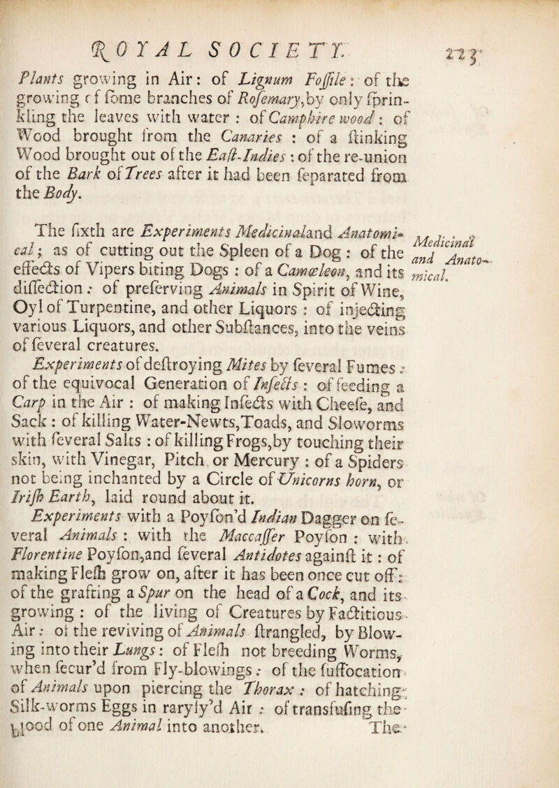 Plants growing in Air: of Lignum Fojjile: of the growing c f fome branches of Rofemary,by only fprin- kling the ieaves with water : oICamphire wood -. of Wood brought from the Canaries : of a ftinking Wood brought out of the Eafl-Indies-. of the re-union of the Bark of Trees after it had been feparated from the Body. The fixth are Experiments Medicinahnd Anatom's- „ . „ cA ; as of cutting out the Spleen of a Dog : of the LD efleds of Vipers biting Dogs : of a Camosleon, and its m\cai_ diffedbion .• of preferving Animals in Spirit of Wine. Oyl of Turpentine, and other Liquors : of injediing various Liquors, and other Subftances, into the veins offeveral creatures. Experiments of deftroying Mites by feveral Fumes * of the equivocal Generation of Infells : of feeding a Carp in the Air : of making Infedls with Cheefe, and Sack: of killing Water-Newts,Toads, and Sloworms with feveral Salts : of killing Frogs,by touching their skin, with Vinegar, Pitch or Mercury : of a Spiders not being inchanted by a Circle of Unicorns born, or Irijb E.arth, laid round about it. Experiments with a Poyfbn’d Indian Dagger on fe¬ veral Animals : with the Maccajfer Poyfon : with, Florentine Poyfon,and feveral Antidotes againh it: of making Flelh grow on, after it has been once cut off: of the grafting a Spur on the head of a Cock, and its - growing : of the living of Creatures by Factitious • Air.- oi the reviving of Animals fixangled, by Blow¬ ing into their Lungs-, of Flelh not breeding Worms, when fecur’d from Fly-blowings.- of the fuffocation of Animals upon piercing the Thorax .- of hatching'; Silk-worms Eggs in raryiy’d Air of transfufing the - yood of one Animal into another. The.*