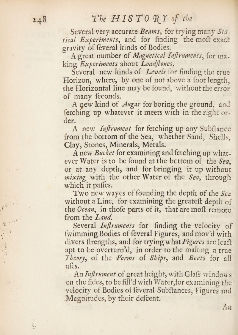 Several very accurate Beams, for trying many Sta¬ tical Experiments, and for finding the moft exadfc gravity of feveral kinds of Bodies. A great number of Magnetical Inflruments, for ma¬ king Experiments about Loadflones. Several new kinds of Levels for finding the true Horizon, where, by one of not above a foot length, the Horizontal line may be found, without the error of many feconds, A gew kind of Augar for boring the ground, and fetching up whatever it meets with in the right or¬ der, A new Injlrument for fetching up any Subfiance from the bottom of the Sea, whether Sand, Shells, Clay, Stones, Minerals, Metals. A new Bucket for examining and fetching up what¬ ever Water is to be found at the bottom of the Sea* or at any depth, and for bringing it up without mixing with the other Water of the Sea, through which it pafies. Two new wayes of founding the depth of the Sea without a Line, for examining the greatefi depth of the Ocean, in thofe parts of it, that are moft remote from the Land. Several Inflruments for finding the velocity of fwimming Bodies of feveral Figures, and mov’d with divers firengths, and for trying what Figures are Icaft apt to be overturn’d, in order to the making a true Theory, of the Forms of Ships, and Boats for all ufes. An Inflrument of great height, with Glafs windows on the fides, to be fill’d with Water,for examining the velocity of Bodies of feveral Subftances, Figures and Magnitudes, by their defcent. An