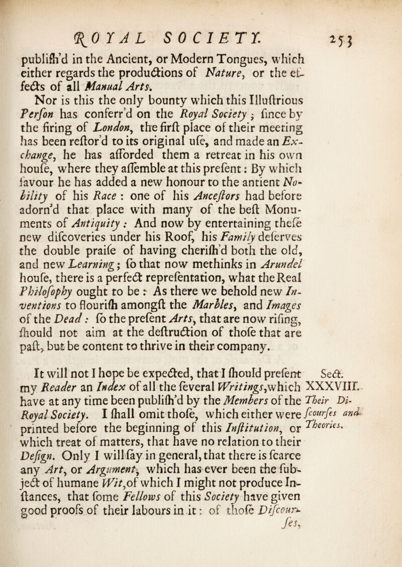 publiSi’d in the Ancient, or Modern Tongues, which either regards the productions of Nature, or the ef¬ fects of all Manual Arts. Nor is this the only bounty which this Illuftrious Terfon has conferr’d on the Royal Society - fmce by the firing of London, the firft place of their meeting has been reftor’d to its original ufe, and made an Ex¬ change, he has afforded them a retreat in his own houfe, where they aflemble at this prefent: By which favour he has added a new honour to the antient No- lility of his Race : one of his Ancejlors had before adorn'd that place with many of the belt Monu¬ ments of Antiquity ; And now by entertaining theft new difcoveries under his Roof, his Family delerves the double praife of having cherilhd both the old, and new Learning; (b that now methinks in Arundel houfe, there is a perfect reprefentation, what the Real Philosophy ought to be : As there we behold new In¬ ventions to flourilh amongft the Marbles, and Images of the Dead: fo the prelent Arts, that are now rifing, iliould not aim at the deftruCtion of thofe that are paft> but be content to thrive in their company. It will not I hope be expeCted, that I lhould prefent Se<5h my Reader an Index of all the feveral Writings,which XXXVIIIl have at any time been publiflfd by the Members of the Their Di- Royal Society. I lhall omit thole, which either were fiourfes and printed before the beginning of this Inftitution, or Theories. which treat of matters, that have no relation to their Defign. Only I willfay in general, that there is fcarce any Art, or Argument-, which has ever been the fub- jeCt of humane Wit,of which I might not produce In- fiances, that fome Fellows of this Society have given good proofs of their labours in it; of thofe Difcoun-