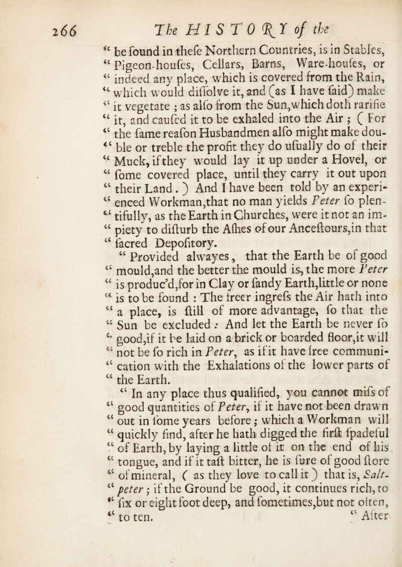 i66 7 k HI ST O^T of the <£ be found in thefe Northern Countries, is in Stables, “ Pigeon-houfes, Cellars, Barns, Ware-lioufes, or “ indeed any place, which is covered from the Rain, “ which would diffolve it, and (as I have (aid) make “ it vegetate ; as alfo from the Sun,which doth rarifie “ it, and caufed it to be exhaled into the Air ; ( For “ the fame reafon Husbandmen alfo might make dou- “ ble or treble the profit they do ufually do of their “ Muck, if they would lay it up under a Hovel, or “ fome covered place, until they carry it out upon “ their Land . ) And I have been told by an experi- “ enced Workman,that no man yields Peter fo plen- “ tifully, as the Earth in Churches, were it not an im- “ piety to diflurb the Alhes of our Anceftours,in that “ facred Depofitory. “ Provided alwayes, that the Earth be of good “ mould,and the better the mould is, the more Peter is produc’d,for in Clay or fandy Earth,little or none 51 is to be found : The ireer ingrefs the Air hath into “ a place, is flill of more advantage, fo that the u Sun be excluded .• And let the Earth be never fb £> good,if it be laid on a brick or boarded floor,it will “ not be fo rich in Peter, as if it have free communi- “ cation with the Exhalations of the lower parts of 4‘ the Earth. “ In any place thus qualified, you cannot mifs of 11 good quantities of Peter, if it have not been drawn “ out in fome years before ; which a Workman will “ quickly find, after he hath digged the firft fpadeful “ of Earth, by laying a little of it on the end of his “ tongue, and if it tall; bitter, he is fure of good (lore “ of mineral, ( as they love to call it) that is, Salt- “ peter; if the Ground be good, it continues rich, to “ fix or eight foot deep, and fometimes,but not often, “ to ten. “ After /