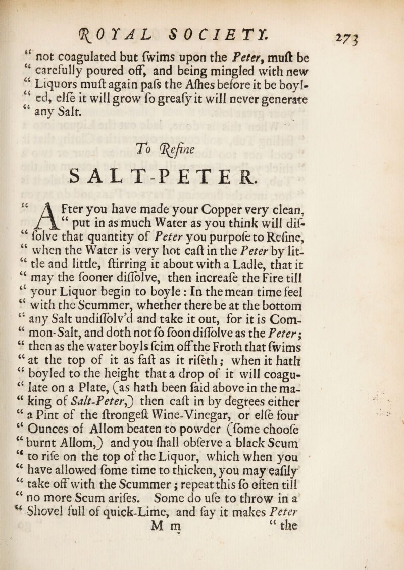 ' not coagulated but lwims upon the Peter, muft be “ carefully poured off, and being mingled with new “ Liquors muft again pafs the Alhes before it be boyl- “ ed, elfe it will grow fo greafy it will never generate 41 any Salt. To (Refine SALTPETER. “ A Fter you have made your Copper very clean, put in as much Water as you think will dif- “ folve that quantity of Peter you purpofe to Refine, “ when the Water is very hot caft in the Peter by lit- “ tie and little, ftirring it about with a Ladle, that it “ may the fooner diflolve, then increale the Fire till “ your Liquor begin to boyle: In the mean time feel “ with the Scummer, whether there be at the bottom “ any Salt undiflolv’d and take it out, for it is Com- “ mon- Salt, and doth not fo loon diflolve as the Peter j “ then as the water boyls fcim off the Froth that fwims “ at the top of it as faft as it rifeth; when it hath “ boyled to the height that a drop of it will coagu- “ late on a Plate, (as hath been laid above in thema- “ king of Salt-Peter,) then caft in by degrees either “ a Pint of the ftrongeft Wine-Vinegar, or elfe four “ Ounces of Allom beaten to powder (dome choofe “ burnt Allom,} and you (hall obferve a black Scum “ to rife on the top of the Liquor, which when you “ have allowed fome time to thicken, you may eafily “ take off with the Scummer; repeat this lb often till “ no more Scum arifes. Some do ufe to throw in a u Shovel full of quick-Lime, and fay it makes Peter Mm* “ the