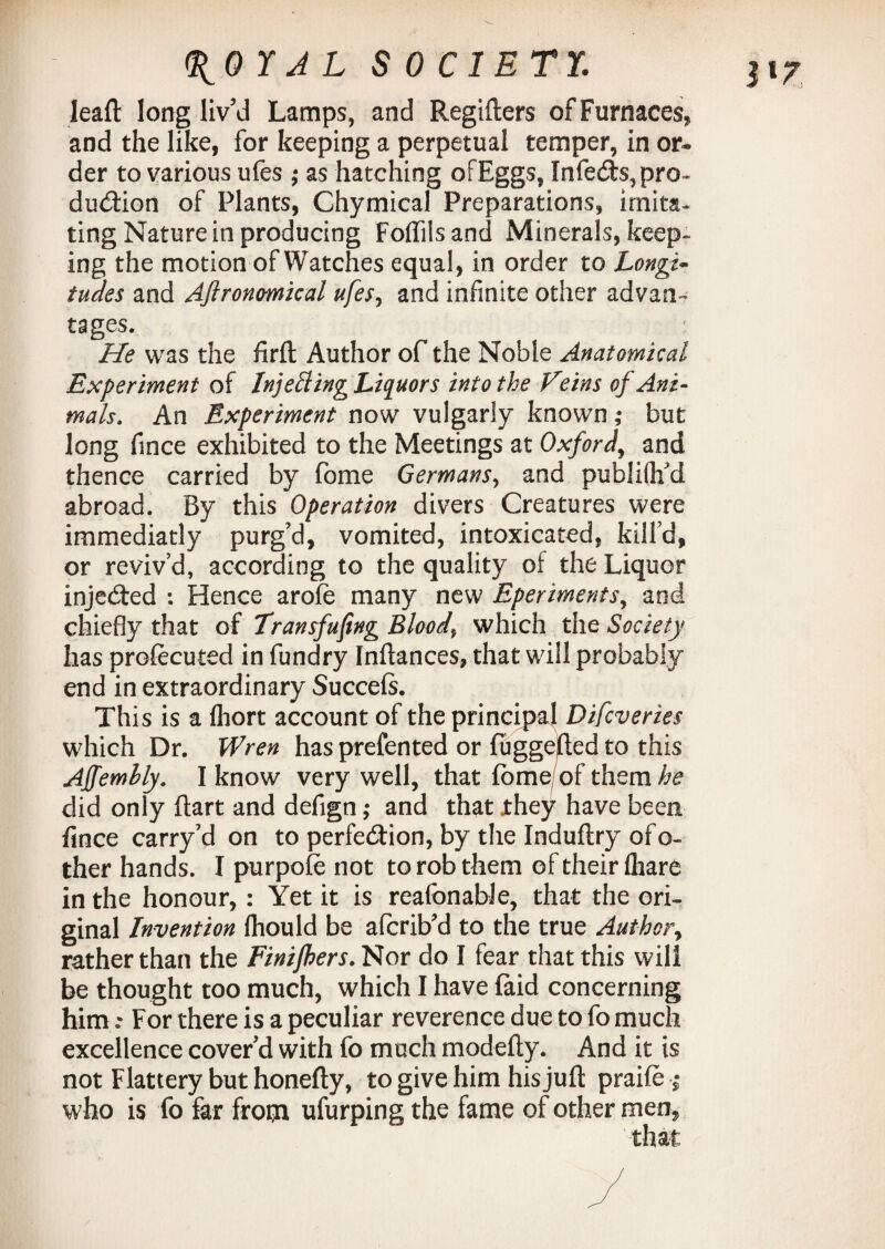 leaft long liv'd Lamps, and Regifters of Furnaces, and the like, for keeping a perpetual temper, in or¬ der to various ufes ; as hatching ofEggs, Infedts, pro¬ duction of Plants, Chymical Preparations, imita¬ ting Nature in producing Foffiis and Minerals, keep¬ ing the motion of Watches equal, in order to Longi» tudes and Aflronmical ufes, and infinite other advan*? tages. He was the firft Author of the Noble Anatomical Experiment of Injetting Liquors into the Feins of Ani¬ mals. An Experiment now vulgarly known ,* but long fmce exhibited to the Meetings at Oxford, and thence carried by fome Germans, and publifh’d abroad. By this Operation divers Creatures were immediatly purg’d, vomited, intoxicated, kill’d, or reviv’d, according to the quality of the Liquor injedted : Hence arofe many new Eperiments, and chiefly that of Transfuftng Bloody which the Society has prolecuted in fundry Inftances, that will probably end in extraordinary Succels. This is a fliort account of the principal Difcveries which Dr. Wren has prefented or fuggefted to this Affemhly. I know very well, that fome of them he did only fiart and defign ,* and that jthey have been fince carry’d on to perfection, by the Induftry of o- ther hands. I purpole not to rob them of their fliare in the honour, : Yet it is reafonable, that the ori¬ ginal Invention Ihould be afcrib’d to the true Author, rather than the Finijhers. Nor do I fear that this will be thought too much, which I have (aid concerning him: For there is a peculiar reverence due to fo much excellence cover’d with fo much modefty. And it is not Flattery but honefty, to give him his juft praile ■; who is fo far from ufurping the fame of other men,