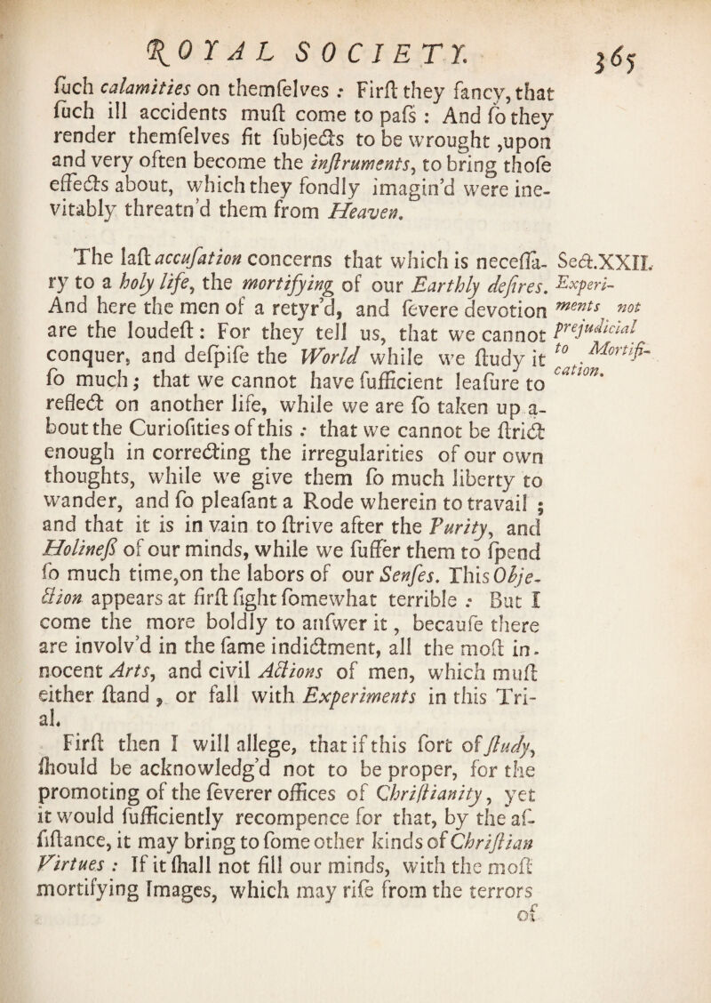 %01 A L SOCIETY. jtfy fiich calamities on themfelves Firft they fancy, that fiich ill accidents mud come to pals : And fo they render themfelves fit fubjeds to be wrought ,upon and very often become the injlruments, to bring thole efFeds about, which they fondly imagin’d were ine¬ vitably threatn’d them from Heaven, The laft accufation concerns that which is necefla- Se&XXIL ry to a holy life, the mortifying of our Earthly defires. Experi- And here the men of a retyr’d, and fevere devotion mmfs„ not are the loudeft: For they tell us, that we cannot treJuj‘fai conquer, and defpife the World while we fludy it t0 fo much; that we cannot have fufficient leafure to c‘stlor refled: on another life, while we are fo taken up a- boutthe Curiofities of this that we cannot be ftrid enough in correding the irregularities of our own thoughts, while we give them fo much liberty to wander, and fo pleafant a Rode wherein to travail ; and that it is in vain to ftrive after the Purity, and Holinejs of our minds, while we fuffer them to fpeod fo much time,on the labors of our Senfes. Ibis Ohje- ttion appears at firft fight fomewhat terrible .• But I come the more boldly to anfwer it, becaufe there are involv’d in the fame indidment, all the mod in. nocent Arts, and civil Attions of men, which mull either Hand , or fall with Experiments in this Tri¬ al. Firft then I will allege, that if this fort of fludy, fhould be acknowledg’d not to be proper, for the promoting of the feverer offices of Qhrillianity, yet it would fufficiently recompence for that, by the af- fiflance, it may bring to fome other kinds of Chriflian Virtues : If it ftiall not fill our minds, with the molt mortifying Images, which may rife from the terrors