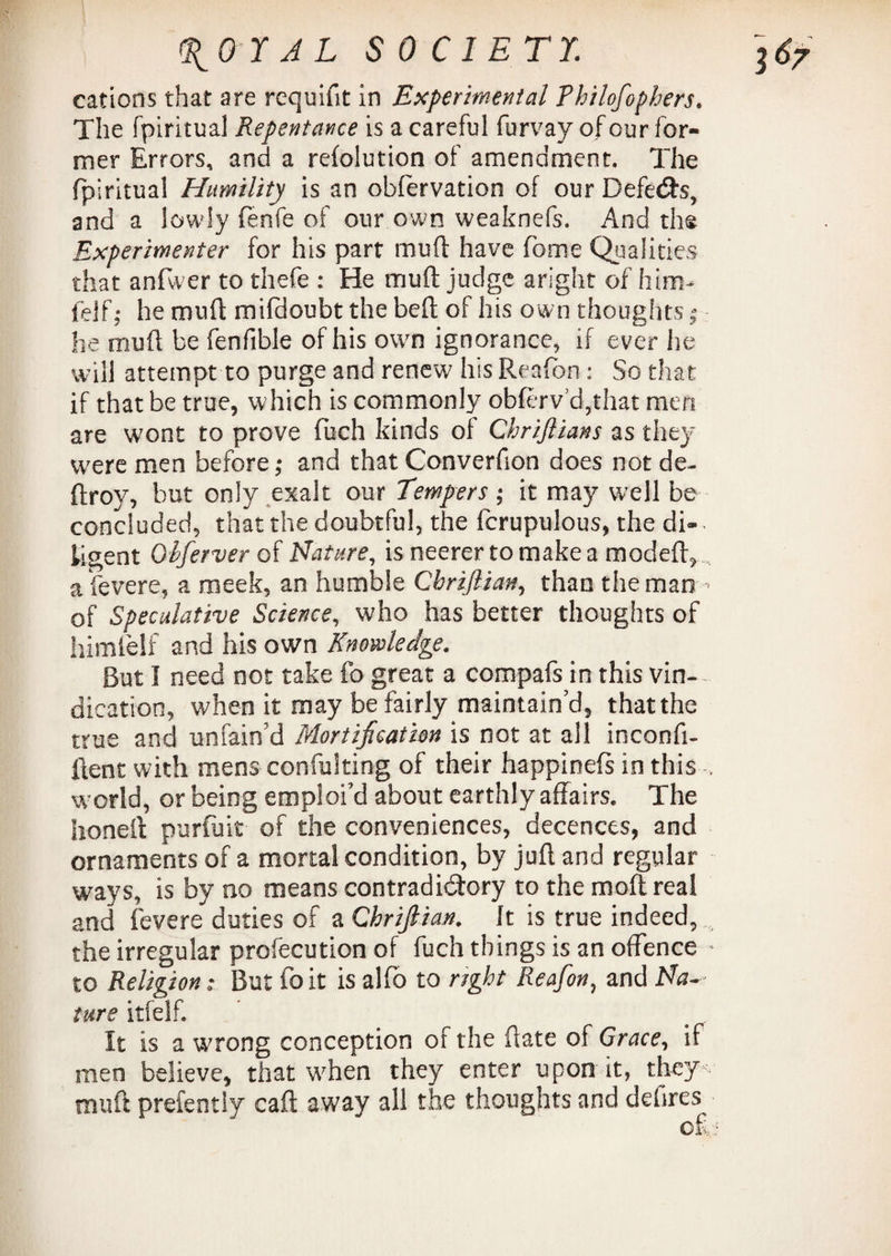 cations that are rcquifit in Experimental Fhilofophers. The fpiritual Repentance is a careful furvay of our for¬ mer Errors, and a refolution of amendment. The fpiritual Humility is an observation of our Defects, and a lowly fenfe of our own weaknefs. And the Experimenter for his part muff have fome Qualities that anfwer to thefe : He muft judge aright of him- l'elf; he muft mifdoubt the bed of his own thoughts; he muft be fenfible of his own ignorance, if ever he will attempt to purge and renew his Reafbn: So that if that be true, which is commonly obferv’d,that men are wont to prove fuch kinds of Chriflians as they were men before j and that Converfion does not de- ftroy, but only exalt our Tempers ; it may well be concluded, that the doubtful, the fcrupulous, the di¬ ligent Obferver of Nature, is neerertomakea modeft,, a fevere, a meek, an humble Cbriflian, than the man ¬ or Speculative Science, who has better thoughts of himfelf and his own Knowledge. But I need not take fo great a compafs in this vin¬ dication, when it may be fairly maintain’d, that the true and unfain’d Mortification is not at all inconft- ftent with mens confulting of their happinefs in this , world, or being emploi’d about earthly affairs. The honed purfuit of the conveniences, decences, and ornaments of a mortal condition, by juft and regular ways, is by no means contradictory to the mod; real and fevere duties of a Chriftian. It is true indeed, the irregular profecution of fuch things is an offence to Religion: But foit is alfo to right Reafion, and Na¬ ture itfelf. It is a wrong conception of the date of Grace, if men believe, that when they enter upon it, they muft prefently caft away all the thoughts and defires of.