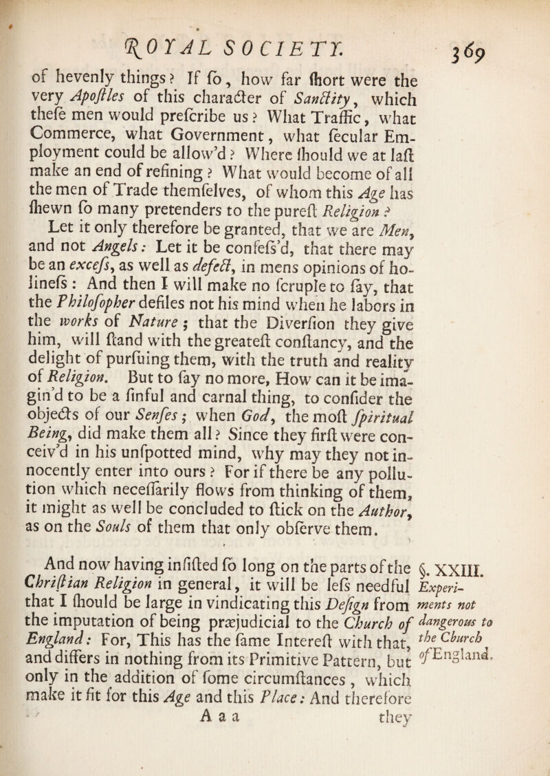 of hevenly things? If So, how far Short were the very Apoftles of this character of Sanctity, which thefe men would prefcribe us ? What Traffic, what Commerce, what Government, what fecular Em¬ ployment could be allow’d ? Where fhould we at laft make an end of refining ? W7hat would become of all the men of Trade themfelves, of whom this Age has Shewn fo many pretenders to the purefl Religion t Let it only therefore be granted, that we are Men, and not Angels: Let it be confeft’d, that there may be an excefs, as well as defell, in mens opinions of ho- iinefs : And then I will make no fcrupleto fay, that the Philofopher defiles not his mind when he labors in the works of Nature ; that the Diversion they give him, will hand w’ith the greateft constancy, and the delight of purSuing them, with the truth and reality of Religion. But to fay no more, How can it be ima¬ gin’d to be a Sinful and carnal thing, to confider the objeds of our Senfes; when God, the molt fpiritual Being, did make them all ? Since they firfl were con¬ ceiv’d in his unfpotted mind, why may they not in¬ nocently enter into ours ? For if there be any pollu¬ tion which neceflarily flows from thinking of them, it might as well be concluded to Slick on the Author, as on the Souls of them that only obferve them. ' \ > And now having infilled So long on the parts of the §. XXIII. Chriflian Religion in general, it will be leSs needful Experi- that I (liould be large in vindicating this Defign from ments not the imputation of being prejudicial to the Church of dangerous u England: For, This has the fame Intereft with that, ^Church^ and differs in nothing from its Primitive Pattern, but tfEnglmi, only in the addition of fome circumiiances , which make it fit for this Age and this Place: And therefore A a a they