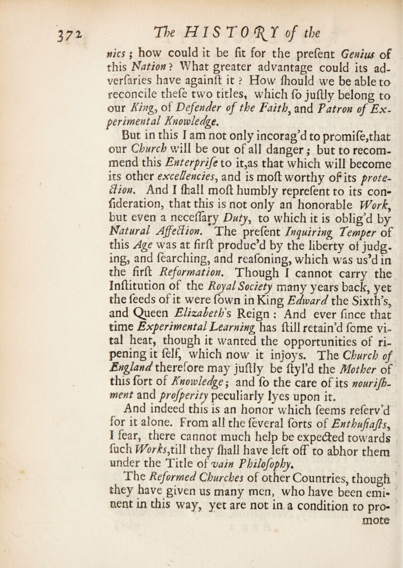 fiks; how could it be fit for the prefent Genius of this Nation ? What greater advantage could its ad- verfaries have againft it ? How fhould we be able to reconcile thefe two titles, which ft> juftly belong to our King, of Defender of the Faith, and Patron of Ex¬ perimental Knowledge. But in this I am not only incorag’d to promift,that our Church will be out of all danger; but to recom¬ mend this Enterprife to it,as that which will become its other excellencies, and is moil worthy of its prote- ttion. And I {hall moll humbly reprefent to its con- fideration, that this is not only an honorable Work, but even a neceflary Duty, to which it is oblig’d by Natural Affection. The preftnt Inquiring Temper of this Age was at firft: produc’d by the liberty of judg¬ ing, and ftarching, and reafoning, which was us’d in the firft Reformation. Though I cannot carry the Inflitution of the Royal Society many years back, yet the feeds of it were fown in King Edward the Sixth’s, and Queen Elizabeth's Reign : And ever fince that time Experimental Teaming has {till retain’d fome vi¬ tal heat, though it wanted the opportunities of ri¬ pening it felf, which now it injoys. The Church of England therefore may juftly be ftyl’d the Mother of this fort of Knowledge; and fb the care of its nourifh- ment and profperity peculiarly lyes upon it. And indeed this is an honor which ftems referv’d for it alone, from all the feveral forts of Enthufiafls, I fear, there cannot much help be expected towards fuch Works,till they fhall have left off to abhor them under the Title of vain P hilofophy. The Reformed Churches of other Countries, though they have given us many men, who have been emi¬ nent in this way, yet are not in a condition to pro¬ mote 'N