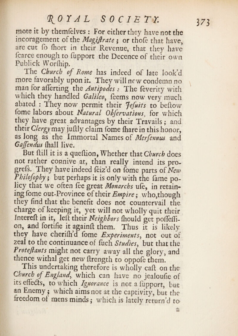 mote it by themfelves : For either they have not the incoragement of the Magijlrate $ or thofe that have, are cut lo fhort in their Revenue, that the]'' have fcarce enough to fupport the Decence of their own Publick Worfiiip. The Church of Rome has indeed of late look'd more favorably upon it. They will new condemn no man tor aflerting the Antipodes : The feverity with which they handled Galileo, teems now very much abated : They now permit their Jefuits to bellow fome labors about Natural Obfervations, for which they have great advantages by their Travails ,* and their Clergy may juflly claim fome lhare in this honor, as long as the Immortal Names of Merfennus and Gaffendus (hall live. But ft ill it is a queftion, Whether that Church does not rather connive at, than really intend its pro- grels. They have indeed feiz'd on fome parts of New Thilofophy; but perhaps it is only with the fame po¬ licy that we often fee great Monarchs ufe, in retain¬ ing fome out-Province of their Empire; who,though they find that the benefit does not countervail the charge of keeping it, yet will not wholly quit their In ter eft in it, left their Neighbors fliould get poftefli- on, and fortifie it againft them. Thus it is likely they have cherifh'd fome Experiments, not out of zeal to the continuance of fuch Studies, but that the Proteflants might not carry away all the glory, and thence withal get new ftrength to oppofe them. This undertaking therefore is wholly call on the Church of Englandwhich can have no jealoufie of its effedts, to which Ignorance is not a fupport, but an Enemy; which aims not at the captivity, but the freedom of mens minds,* which is lately return'd to