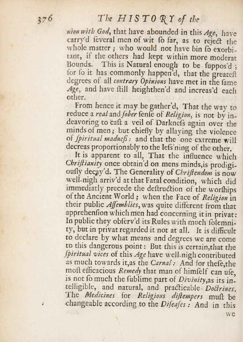 niou with God, that have abounded in this Age, have carry’d feveral men of wit fo far, as to rejeCl the whole matter ; who would not have bin fo exorbi¬ tant, if the others had kept within more moderat Bounds. This is Natural enough to be fuppos’d ; for fo it has commonly happen'd, that the greatefl degrees oi all contrary Opinions have met in the fame Age, and have ftill heighthen’d and increas’d each other. From hence it may be gather’d, That the way to reduce a real and foher fenfe of Religion, is not by in- deavoring to caft a veil of Darkneft again over the minds of men; but chiefly by allaying the violence oi Spiritual madnefi: and that the one extreme will decreas proportionably to the lefs’ning of the other. ^ It is apparent to all. That the influence which Chriftianity once obtain’d on mens minds,is prodigi- oufly decay’d. The Generality of Chrijlendom is now well-nigh arriv'd at that Fatal condition, which did immediatly precede the deftrucftion of the worfhips of the Ancient World ; when the Face of Religion in their public Affemllies,wzs quite different from that apprehenfion which men had concerning it in privat: In public they obferv’d its Rules with much folemni- ty, but in privat regarded it not at all. It is difficult to declare by what means and degrees we are come to this dangerous point: But this is certain,that the spiritual vices of this Age have well-nigh contributed as much towards it,as the Carnal: And for thefe,the moft efficacious Remedy that man of himfelf can ufe, is not fo much the fublime part of Divinity,as its in¬ telligible, and natural, and practicable - Dotlrines. The Medicines for Religious difiempers muff be changeable according to the Difeafes: And in this