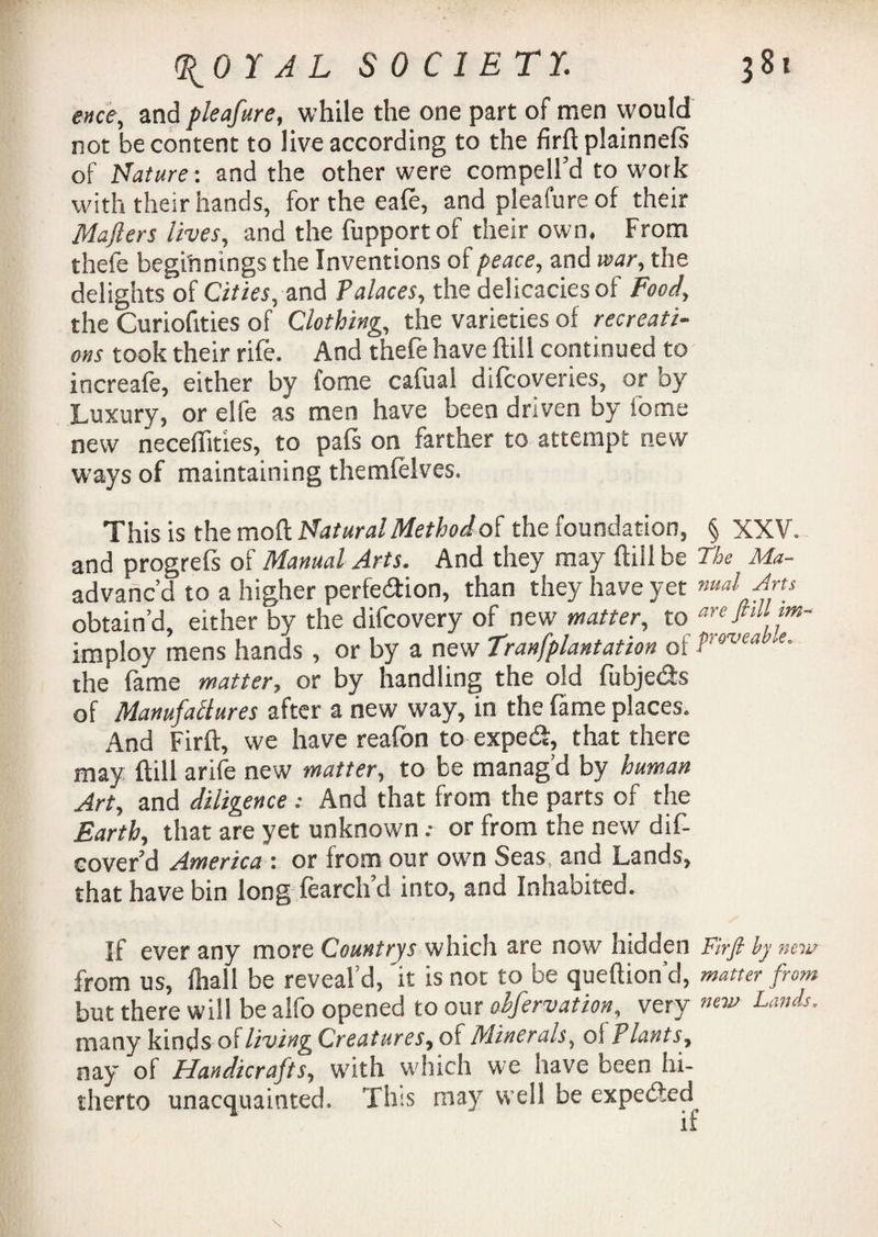 evce, and pleafure, while the one part of men would not be content to live according to the firft plainnefs of Nature : and the other were compell’d to work with their hands, for the eafe, and pleafure of their Mafters lives, and the fupportof their own. From thefe beginnings the Inventions of peace, and war, the delights of Cities, and Palaces, the delicacies of Food, the Curiofities of Clothing, the varieties of recreati¬ ons took their rife. And thefe have ftill continued to increafe, either by tome cafual difcoveries, or by Luxury, or elfe as men have been driven by fome new necefiities, to pats on farther to attempt new ways of maintaining themfelves. This is the moft Natural Method ot the foundation, § XXV. and progrefs of Manual Arts. And they may ftill be The Ma- advanc’d to a higher perfection, than they have yet nual Arts obtain’d, either by the difcovery of new matter, to are ftill m- imploy mens hands , or by a new Tranfplantation of i>rovea e’ the fame matter, or by handling the old fubje&s of Manufactures after a new way, in the fame places. And Firft, we have reafon to expecft, that there may ftill arife new matter, to be manag’d by human Art, and diligence: And that from the parts of the Earth, that are yet unknown .• or from the new dif- cover’d America : or from our own Seas, and Lands, that have bin long fearch’d into, and Inhabited. If ever any more Countrys which are now hidden Firft by new from us, fhall be reveal’d, it is not to be queftion’d, matter from but there will be aifo opened to our olfervation, very Lands. many kinds oft living Creatures, of Minerals, of P lants, nay of Handicrafts, with which we have been hi¬ therto unacquainted. This may well be expedted if