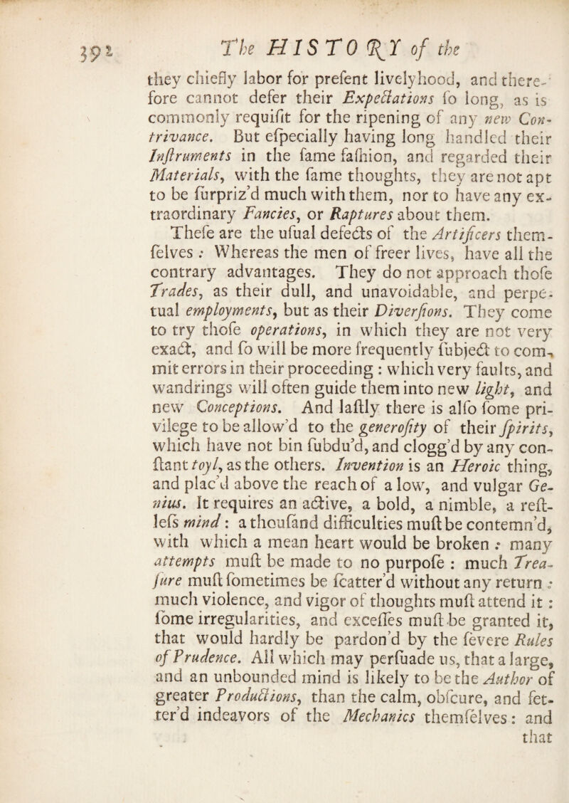 they chiefly labor for prefen t lively hood, and there¬ fore cannot defer their Expectations fo long as is commonly requiflt for the ripening of any new Con¬ trivance. But efpecially having long handled their Instruments in the fame fafhion, and regarded their Materials, with the fame thoughts, they are not apt to be furpriz’d much with them, nor to have any ex¬ traordinary Fancies, or Raptures about them, Thefe are the ufual defects of the Artificers them- felves; Whereas the men of freer lives, have all the contrary advantages. They do not approach thofe Trades, as their dull, and unavoidable, and perpe¬ tual employments, but as their Diverfions. They come to try thofe operations, in which they are not very exact, and fo will be more frequently iubjed to cornu in it errors in their proceeding : which very faults, and wandrings will often guide them into new light, and new Conceptions. And laftly there is alfo fome pri¬ vilege to be allow'd to the generosity of their Spirits, which have not bin fubdu’d, and clogg’d by any con- ftant toyl, as the others. Invention is an Heroic thing, and plac’d above the reach of a low, and vulgar Ge- nius. It requires an active, a bold, a nimble, a reft- lefs mind: athoufand difficulties muftbe contemn’d, with which a mean heart would be broken .* many attempts mull: be made to no purpofe : much Trea¬ sure muft fbmetimes be icatter’d without any return • much violence, and vigor of thoughts muft attend it: ibme irregularities, and exceffes muft be granted it, that would hardly be pardon’d by the fevere Rules of Prudence. All which may perfuade us, that a large, and an unbounded mind is likely to be the Author of greater Productions, than the calm, obfcure, and fet¬ ter d indeavors of the Mechanics themfelves: and that