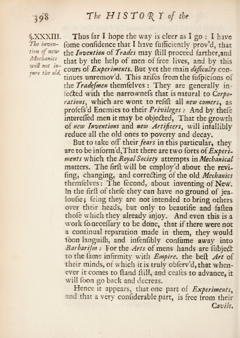 §.XXXIIL Thus far I hope the way is cleer as I go : I have 7le inyen- fome confidence that I have fufficiently proved, that Uon °f new the Invention of Tracies may Hill proceed farther,and ^v'U^ot^’n t^iat ^ t^ie men ^ree ^ves’ anc^ ^y this '[f T cours of Experiments, But yet the main difficulty con- tinues unremov d. This antes from the fufpicions of the Tradefmen themfelves : They are generally in- leaked with the narrownefs that is natural to Corpo• rations, which are wont to refill all new comers, as profefs’d Enemies to their Privileges : And by thefe interefted men it may be objected, That the growth of new Inventions and new Artificers, will infallibly reduce all the old ones to poverty and decay. But to take off their fears in this particular, they are to be inform'd,That there are two forts of Experi¬ ments which the Royal Society attempts in Mechanical matters. The firlt will be employ'd about the revi¬ ling, changing, and correcting of the old Mechanics themfelves: The fecond, about inventing of New. In the firft of thefe they can have no ground of jea- loufie; feing they are not intended to bring others over their heads, but only to beautifie and fallen thole which they already injoy. And even this is a work fonecefiary to be done, that if there were not a continual reparation made in them, they would toon languifli, and inlenfibly conlume away into Barharijm : For the Arts of mens hands are HibjecSt to the fame infirmity with Empire, the bell Art of their minds, of which it is truly obferv’d, that when¬ ever it comes to Hand ftill, and ceafes to advance, it will loon go back and decrease Hence it appears, that one part of Experiments, and that a very confiderable part, is free Irom their Cavils.