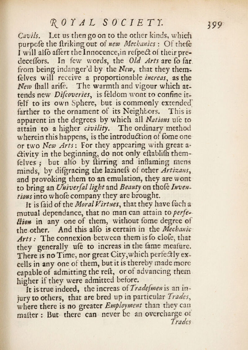 Cavils. Let us then go on to the other kinds, which purpofe the ftrikingout of new Mechanics : Of thefe I will alfo aflert the Innocence,in relpedt ol their pre- deceflors. In few words, the Old Arts are fo far. from being indanger’d by the New, that they them- felves will receive a proportionable increas, as the New (hall arife. The warmth and vigour which at¬ tends new Difcoveries, is feldom wont to confine it- felf to its own Sphere, but is commonly extended' farther to the ornament of its Neighbors. This is apparent in the degrees by which all Nations ufe to attain to a higher civility. The ordinary method wherein this happens, is the introduction of lome one or two New Arts: For they appearing with great a- ddvity in the beginning, do not only eftablifh them- felves j but alfo by (birring and inflaming mens minds, by difgracing the lazinefs of other Artizans, and provoking them to an emulation, they are wont to bring an Universal light and Beauty on thofe Inven¬ tions into whole company they are brought. It is (aid of the Moral Virtues, that they have fuch a mutual dependance, that no man can attain to perfe<- liion in any one of them, without feme degree of the other. And this alfo is certain in the Mechanic Arts: The connexion between them is fo clofe, that they generally ufe to increas in the fame meafure. There is no Time, nor great City,which perfectly ex¬ cells in any one of them, but it is thereby made more capable of admitting the reft, or of advancing them higher if they were admitted before. It is true indeed, the increas of Tradesmen is an in- jury to others, that are bred up in particular Trades, where there is no greater Employment than they can mailer : But there can never be an overcharge of Tracies