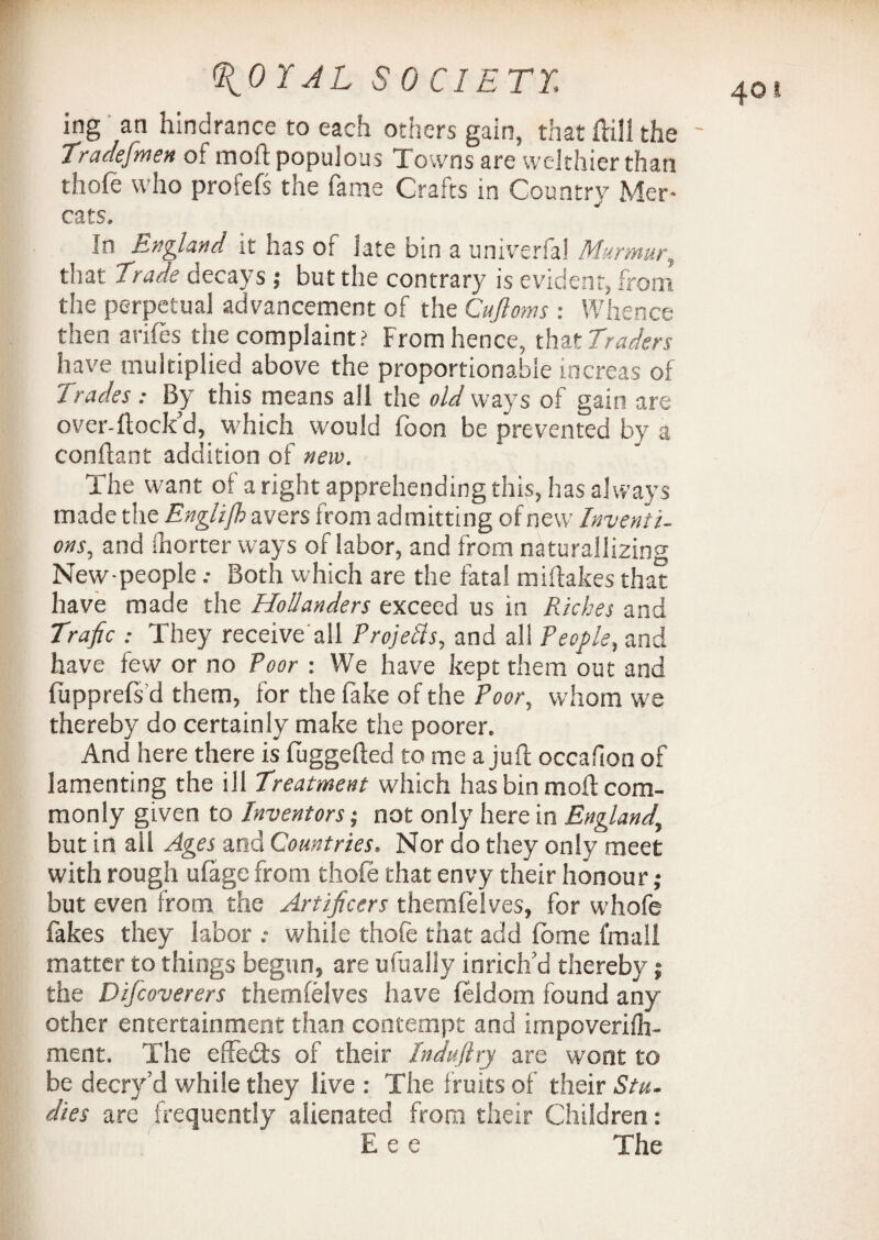 ^or AL S 0 CIETY. ing an hindrance to each others gain, that full the ' Tradesmen of moft populous Towns are vvelthier than thole who profefs the fame Crafts in Country Mer- In England it has of late bin a univerfal Murmur, that trade decays; but the contrary is evident, from the perpetual advancement of the Cujloms : Whence then arifes the complaint? From hence, that traders have multiplied above the proportionable increas of trades: By this means all the old ways of gain are over-ftock’d, which would foon be prevented by a conflant addition of new. The want of a right apprehending this, has always made the English avers from admitting of new Inventi¬ ons., and Ihorter ways of labor, and from naturalising New-peopleBoth which are the fatal miftakes that have made the Hollanders exceed us in Riches and Trafic : They receive all Projells, and ali People, and have few or no Poor : We have kept them out and fupprels'd them, for the fake of the Poor, whom we thereby do certainly make the poorer. And here there is fuggefted to me a juft occafion of lamenting the ill treatment which has bin moft com¬ monly given to Inventors; not only here in England, but in all Ages and Countries. Nor do they only meet with rough ufage from thole that envy their honour; but even from the Artificers themfelves, for whofe fakes they labor while thole that add Ionic fmall matter to things begun, are ufually inrich’d thereby; the Difcoverers themfelves have leldom found any other entertainment than contempt and impoverilh- ment. The effedts of their Indufiry are wont to be decry’d while they live : The fruits of their Stu¬ dies are frequently alienated from their Children: Eee The 40 t