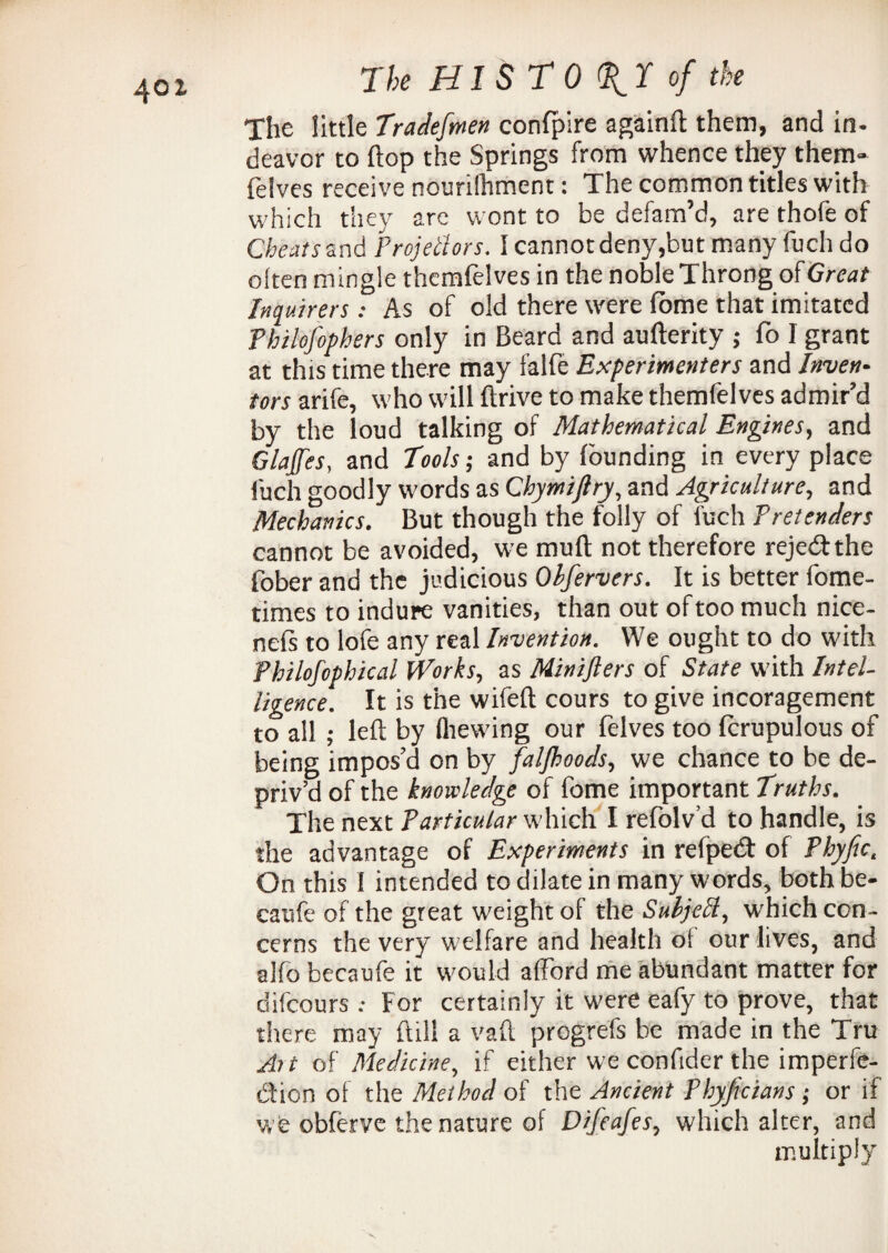 4©x The little Tradefmen confpire againft them, and in- deavor to flop the Springs from whence they them- felves receive nouriihment: The common titles with which they are wont to be defam’d, are thofe of Cheats and Projectors. I cannot deny,but many fuch do often mingle themfelves in the noble Throng of Great Inquirers: As of old there were fome that imitated Philofophers only in Beard and aufterity ; fo I grant at this time there may falfe Experimenters and Invert- tors arife, who will drive to make themfelves admir’d by the loud talking of Mathematical Engines, and Glajfes, and Tools; and by founding in every place fuch goodly words as Chymiftry, and Agriculture, and Mechanics. But though the folly of fuch Pretenders cannot be avoided, we muft not therefore reje&the fober and the judicious Obfervers. It is better fome- times to indure vanities, than out of too much nice- nefs to lofe any real Invention. We ought to do with Philofophical Works, as Minifters of State with Intel¬ ligence. It is the wifeft cours to give incoragement to all ; left by (hewing our felves too (crapulous of being impos’d on by faljhoods, we chance to be de¬ priv’d of the knowledge of fome important Truths. The next Particular which I refolv’d to handle, is the advantage of Experiments in refpedt of Phyfic. On this I intended to dilate in many words, both be- caufe of the great weight of the SubjeCl, which con¬ cerns the very welfare and health oi our lives, and alfo becaufe it would afford me abundant matter for difeoursFor certainly it were eafy to prove, that there may ftill a vaft progrefs be made in the Tru Ait of Medicine, if either we confider the imperfe¬ ction of the Method of the Ancient Phyficians ; or if we obferve the nature of Difeafes, which alter, and multiply