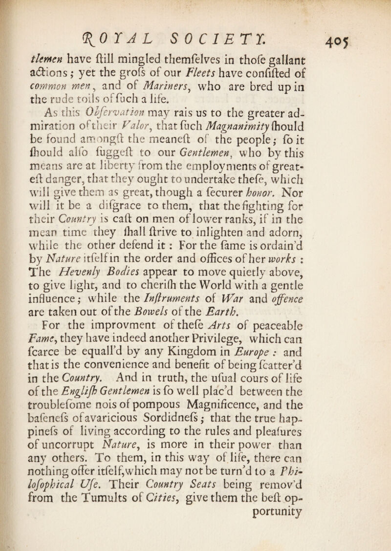 tlemen have (till mingled themfelves in thofe gallant actions ; yet the grofs of our Fleets have confided of common men , and of Mariners, who are bred up in the rude toils of fuch a life* As this Olfervation may rais us to the greater ad¬ miration o (Their Valor, that fuch Magnanimity ihovld be found am ingft the meaneft of the people; fbit Ihould alfo lugged to our Gentlemen, who by this means are at liberty from the employments of great- ed danger, that they ought to undertake theft, which will give them as great, though a ftcurer honor. Nor will it be a dilgrace to them, that the fighting for their Country is cad on men of lower ranks, if in the mean tune they lhall drive to inlighten and adorn, while the other defend it: For the fame is ordain’d by Nature itfelfin the order and offices of her works : The Hevenly Bodies appear to move quietly above, to give light, and to cherifh the World with a gentle influence; while the Inflruments of War and offence are taken out of the Bowels of the Earth. For the improvment of theft Arts of peaceable Fame, they have indeed another Privilege, which can fcarce be equalled by any Kingdom in Europe : and that is the convenience and benefit of being fcatter'd in the Country. And in truth, the ufual cours of life of the Englifh Gentlemen is fo well plac'd between the troublefome nois of pompous Magnificence, and the bafenefs of avaricious Sordidnefs; that the true hap- pinefs of living according to the rules and pleafures of uncorrupt Nature, is more in their power than any others. To them, in this way of life, there can nothing offer itfelf,which may not be turn'd to a Phi- lofophical Ufe. Their Country Seats being remov’d from the Tumults of Cities, give them the belt op¬ portunity