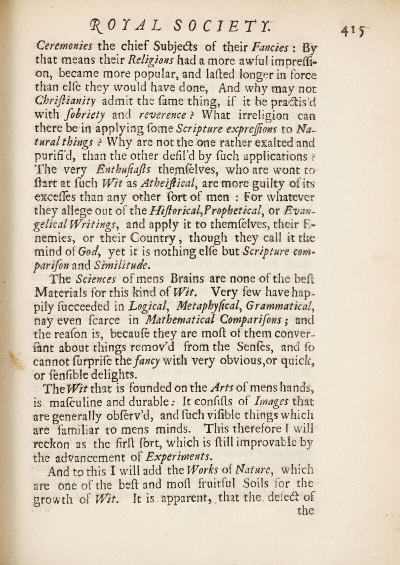 Ceremonies the chief Subjects of their Fancies : By that means their Religions had a more awful im predi¬ on, became more popular, and laded longer in force than elfe they would have done, And why may not Chrijlianity admit the fame thing, if it be practis'd with fobriety and reverence ? What irreligioo can there be in applying fome Scripture exprefiom to Na¬ tural things ? Why are not the one rather exalted and purifi’d, than the other defil’d by fuch applications ? The very Enthujiajls themfelves, who are wont to Bart at fuch Wit as Atheifiical, are more guilty of its excedes than any other fort of men : For whatever they allege out of the Hiftoricalfrophetkal, or Evan¬ gelical Writings, and apply it to themfelves, their E- nemies, or their Country, though they call it the mind oiGody yet it is nothing elfe but Scripture com* par if on and Similitude. The Sciences of mens Brains are none of the bed Materials for this kind of Wit. Very few have hap¬ pily fucceeded in Logical, Metaphyficaly Grammatical, nay even fcarce in Mathematical Comparifons; and the reafon is, becaufe they are mod of them conver- iant about things remov'd from the Sends, and fb cannot furprife tht fancy with very obvious,or quick, or fenfible delights. The Wit that is founded on the Arts of mens hands, is mafculine and durable; It eonfids of Images that are generally obferv'd, and fuch vifible things which are familiar to mens minds. This therefore I will reckon as the fird fort, which is dill improvable by the advancement of Experiments. And to this I will add the Works of Nature, which are one of the bed and mod fruitful Soils for the nrowth of Wit. It is apparent, that the. deled: of