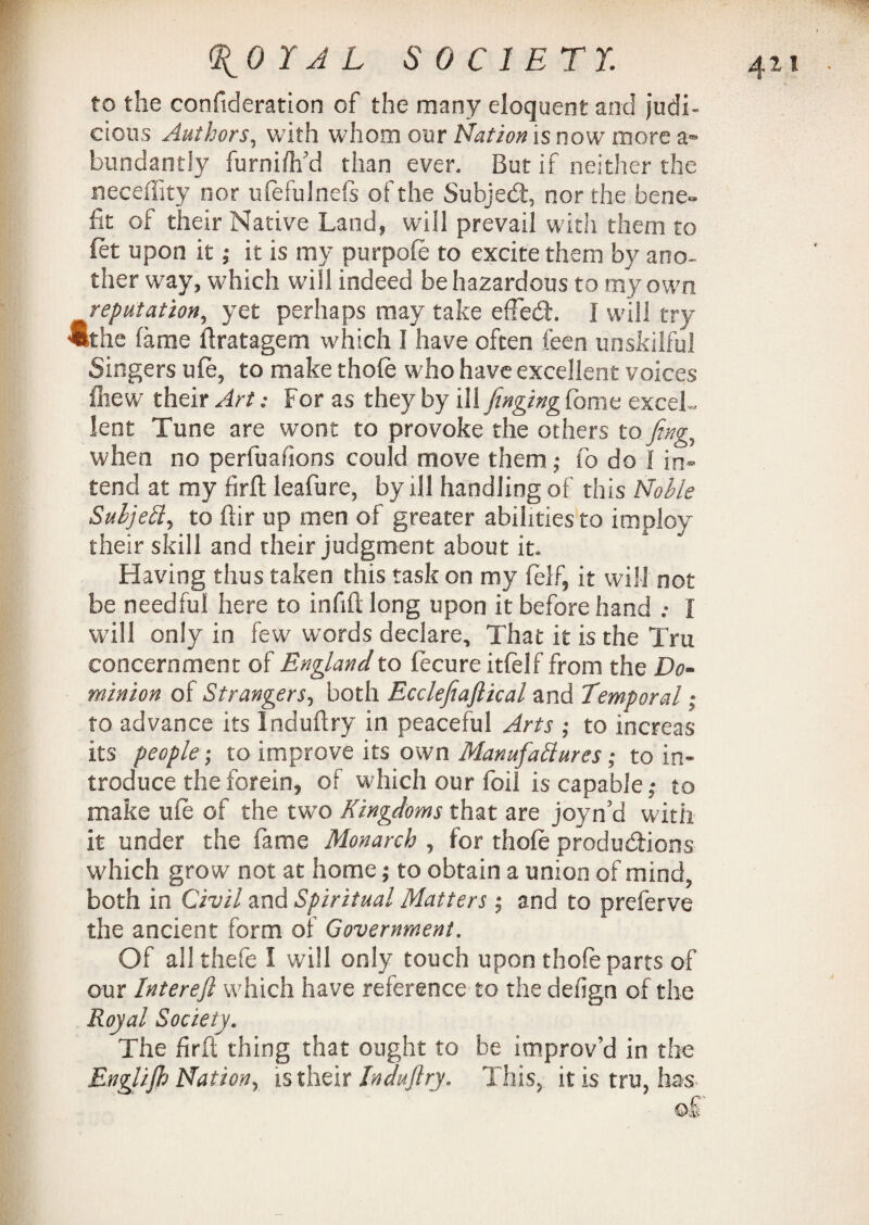 (\0I A L SOCIETY. to the consideration of the many eloquent and judi¬ cious Authors, with whom our Nation is now more a* bundantly furniflfd than ever. But if neither the neceffity nor ufefulnefs of the Subject, nor the bene¬ fit of their Native Land, will prevail with them to Set upon it; it is my purpofe to excite them by ano¬ ther way, which will indeed be hazardous to my own reputation, yet perhaps may take effedh I will try ®the fame ftratagem which I have often feen unskilful Singers ufe, to make thofe who have excellent voices ihew their Art: For as they by ill finging fome excel¬ lent Tune are wont to provoke the others to ftng, when no perfuafions could move them; fo do I in¬ tend at my firfl leafure, by ill handling of this Noble Subjell, to ftir up men of greater abilities to imploy their skill and their judgment about it. Having thus taken this task on my Self, it will not be needful here to infift long upon it before hand .* I will only in few words declare. That it is the Tru concernment of England to fecure itfelf from the Do¬ minion of Strangers, both Ecclefiaftkal and Temporal; to advance its Induflry in peaceful Arts ; to increas its people; to improve its own Manufactures; to in¬ troduce the forein, of which our foil is capable; to make life of the two Kingdoms that are joyn'd with it under the fame Monarch , for thofe productions which grow not at home; to obtain a union of mind, both in Civil and Spiritual Matters; and to preferve the ancient form of Government. Of all thefe I will only touch upon thofe parts of our Interefl which have reference to the defign of the Royal Society. The fir ft thing that ought to be improv’d in the Englijh Nation, is their Induftry. This, it is tru, has ©if