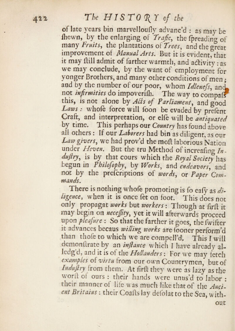 oflate years bin marvelloufly advanc’d : as may be ihewn, by the enlarging of Trafic, the fpreading of many Fruits, the plantations of Trees, and the great improvement of Manual Arts. But it is eviden^lm it may Hill admit of farther warmth, and activity: as we may conclude, by the want of employment for yonger Brothers, and many other conditions of men; and by the number of our poor, whom Idleness, ancL not infirmities do impoveriib. The way to compafF this, is not alone by Ads of Parliament, and good Laws: whole force will foon be evaded by prefent Craft, and interpretation, or elfe will be antiquated by time. This perhaps our Country has found above all Others * If our Laborers had bin as diligent, as our Law givers, we had prov’d the mod laborious Nation under Heven. But the tru Method of increafing In . duftry, is by that cours which the Royal Society has begun in Philofophy, by Works, and endeavors, and not by the preicriptions of words, or Paper Com¬ mands. There is nothing whofe promoting is fo eafy as di¬ ligence, when it is once fet on foot. This does not only propagat works but workers: Though at firft it may begin on necejfity, yet it will afterwards proceed upon pleafure : So that the farther it goes, the fwifter ii advances oecaus willing works are fooner perform’d than thofe to which we are compelFd. This I will demoniirate by an infiance which I have already ai- Icdg d, and it is of the Hollanders: For we may fetch examples of virtu from our own Countrymen, but of Indufiry from them. At firft they were as lazy as the worft of ours : their hands were unus’d to labor : their manner of life was much like that of the Anci¬ ent Britains: their Coafts lay defolat to the Sea, with¬ out