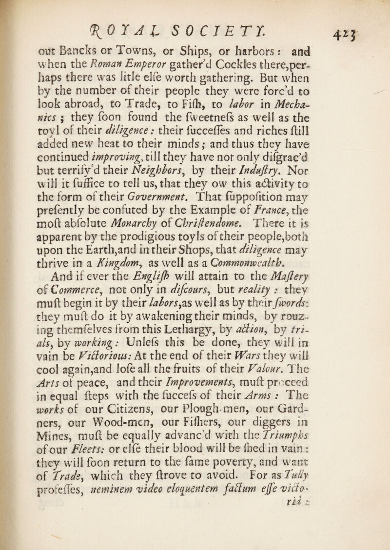 out Baneks or Towns, or Ships, or harbors: and when the Roman Emperor gather'd Cockles there,per¬ haps there was litle elfe worth gathering. But when by the number of their people they were forc'd to look abroad, to Trade, to Fifh, to labor in Mecha¬ nics ; they (bon found the fweetnefs as well as the toy! of their diligence: their fbcceftes and riches {till added new7 heat to their minds; and thus they have continued improving, till they have not only difgrac’d but terrify’d their Neighbors, by their Indufiry. Nor will it fuffice to tell us, that they ow this activity to the form of their Government. That fuppofition may prefently be confuted by the Example of France, the mod absolute Monarchy of Chriflendome. There it is apparent by the prodigious toyls of their people,both upon the Earth,and in their Shops, that diligence may thrive in a Kingdom, as well as a Commonwealth, And if ever the Englijh will attain to the Majlery of Commerce, not only in difcours, but reality : they mu ft begin it by their labors,as well as by their fwords: they muff do it by awakening their minds, by rooz ¬ ing themfelves from this Lethargy, by allion, by tri¬ als, by working: Unlefs this be done, they will in vain be Vittorious: At the end of their Wars they will cool again,and lofeall the fruits of their Valour. The Arts of peace, and their Improvements, muft proceed in equal fteps with the fuccefs of their Arms : The works of our Citizens, our Plough-men, our Gard¬ ners, our Wood-men, our Filters, our diggers in Mines, muft be equally advanc'd with the Triumphs of our Fleets: or elfe their blood will be (bed in vain : they will foon return to the fame poverty, and want of Trade, which they drove to avoid. For as Fully profefTes, neminem video eloquentem fattum ejfe villa*