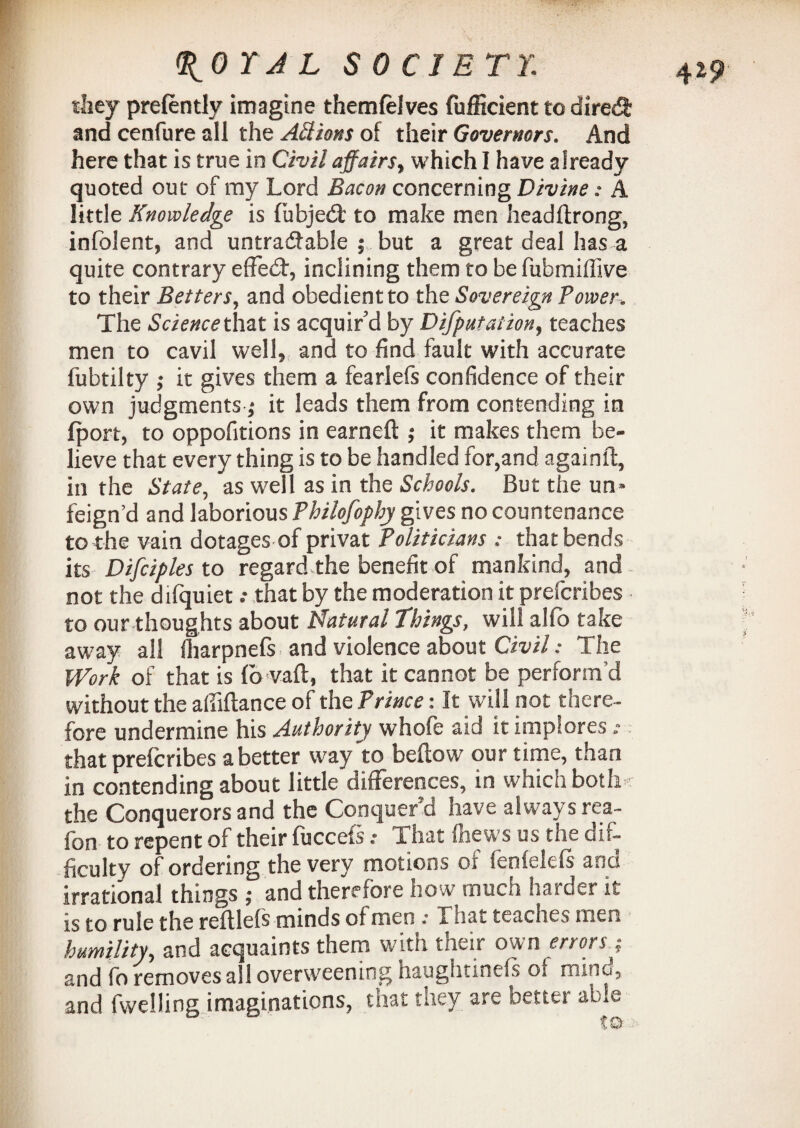 they prelently imagine themfelves fufficient to dired and cenfure all the Actions of their Governors. And here that is true in Civil affairs, which I have already quoted out of my Lord Bacon concerning Divine: A little Knowledge is fubjedt to make men headftrong, infolent, and untradable ; but a great deal has a quite contrary effedt, inclining them to be fubmiffive to their Betters, and obedient to the Sovereign Power, The Science that is acquir'd by Deputation, teaches men to cavil well, and to find fault with accurate fubtilty ,* it gives them a fearlefs confidence of their own judgments ,* it leads them from contending in fport, to oppofitions in earned ; it makes them be¬ lieve that every thing is to be handled for,and againft, in the State, as well as in the Schools. But the un» feign’d and laborious Philofophy gives no countenance to the vain dotages of privat Politicians : that bends its Difciples to regard the benefit of mankind, and not the difquiet that by the moderation it prefcribes to our thoughts about Natural Things, will alfo take away all (harpnefs and violence about Civil: The Work of that is (b vaft, that it cannot be perform’d without the abidance of the Prince: It will not there¬ fore undermine his Authority whofe aid it implores: that prefcribes abetter way to bellow our time, than in contending about little differences, in which both the Conquerors and the Conquer'd have always rea- fon to repent of their fuccefs: That ffaews us the dif¬ ficulty of ordering the very motions oi fenfelefs and irrational things ; and therefore how much harder it is to rule the redlefs minds of men .* That teaches men humility, and acquaints them with their own errors.; and fo removes all overweening haughtinefs of mino, and fwelling imaginations, that they are better able