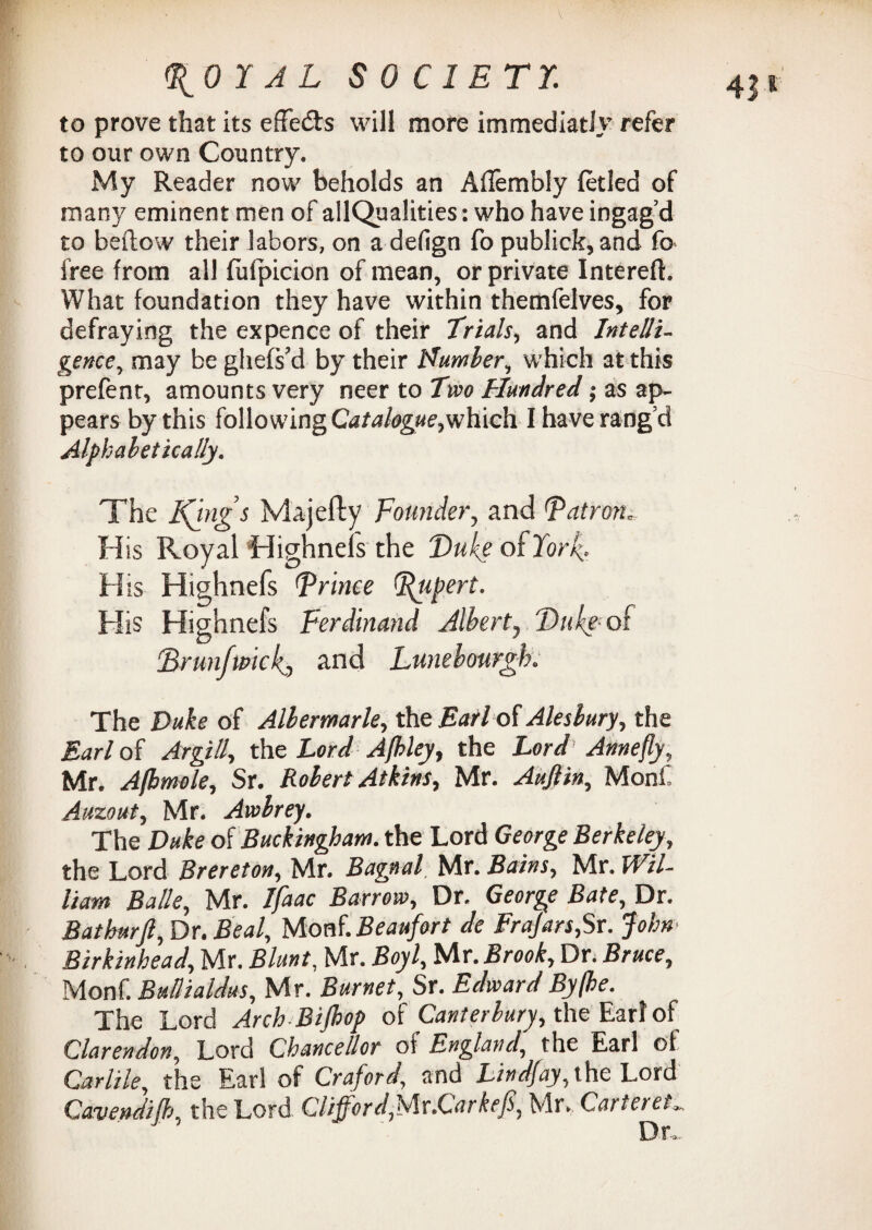 to prove that its effe&s will more immediatly refer to our own Country. My Reader now beholds an Aflembly fetled of many eminent men of allQualities: who have ingag’d to beftow their labors, on a defign fo publick, and fo free from all fulpicion of mean, or private Intereft. What foundation they have within themfelves, for defraying the expence of their Trials, and Intelli¬ gence., may be ghefs’d by their Namier, which at this prefent, amounts very neer to Two Hundred; as ap¬ pears by this following Catalogue,which I have rang’d Alphabetically. The Kims Majefty Founder, and (patron... His Royal Highneis the Duke of York.. His Highnefs Prince (Rupert. His Highnefs Ferdinand Albert, Duke- of ;Brunfmckj and Lunebourgh. The Duke of Albemarle, the Earl of Alesbury, the Earl of Argill, the Lord Jfhley, the Lord Annefly, Mr. Afbmole, Sr. Robert Atkins, Mr. Aujlin, Monf Auzout, Mr. Awbrey. The Duke of Buckingham, the Lord George Berkeley, the Lord Brereton, Mr. Bagnal, Mr. Bains, Mr. Wil¬ liam Balle, Mr. Ifaac Barrow, Dr. George Bate, Dr. Bathurft, Dr. Beal, Monf.Beaufort de Frajars,Sr. John> Birkinhead, Mr. Blunt, Mr. Boyl, Mr. Brook, Dr. Bruce, Monf. Bullialdus, Mr. Burnet, Sr. Edward By [be. The Lord Arch BiJbop of Canterbury, the Earl of Clarendon, Lord Chancellor of England, the Earl of Carlile, the Ear! of Craford, and Lindfay,ihe Lord Cavendijb, the Lord Clifford,Ur.Carkefi, Mr. Carteret„ Dr*-