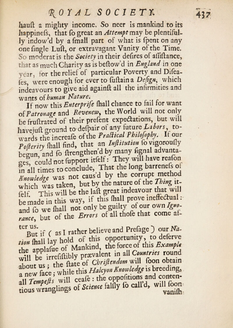 hauft a mighty income. So neer is mankind to its happinefs, that fo great an Attempt may be plentiful¬ ly indow’d by a fmall part of what is fpent on any one fingle Lull, or extravagant Vanity of the Time. So moderat is the Society in their defires of affiftance, that as much Charity as is bellow’d in England in one year, for the relief of particular Poverty and Difea- fes, were enough for ever to fultain a Defign, which indeavours to give aid again!! all the infirmities and wants of human Nature. If now this Enterprife lhall chance to tail tor want of Patronage and Revenew, the World will not only be fruflrated of their prefent expectations, but will havejuft ground to defpair of any future Labors, to¬ wards the increafe of the Tragical Philofophy. If our Poflerity lhall find, that an Inflitution fo vigorously begun and fo ftrengthen d by many fignal advanta¬ ge! could not fupport itfelf: They will have reafon fn all times to conclude, That the long barrenefs <x Knowledge was not causd by the corrupt method which was taken, but by the nature of the Thing it¬ felf This will be the laft great mdeavour that will be made in this way, if this lhall prove ineffectual: and fo we lhall not only be guilty of our own Igno- rZe ° but of the Errors of all thofe that come af- teBut if ( as I rather believe and Prefage) omNa- tion mi lay hold of this opportunity, to deferve ue annlafue of Mankind, the force of this Example mi irrefiftiblv prevalent in all Countries round will be irri' Se of Chriflendom will foon obtain fnew face • while this Halcyon Knowledge is breeding, SSJ 0fSL. J? rocall’d, Willfoon IP* —