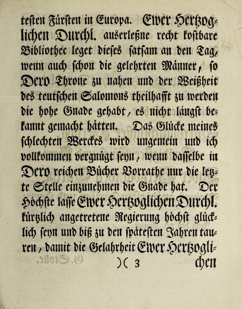 tcflctl gskftert in Europa. ©Kf #Cl‘(30§' ItC^Ctt ©urc&f. «überlegne re(f>t foftbare §3ibliotbec leget biefeg fatfam an bete ?ag/ wenn auch fcboit t>ie gelebten Sttanner, fo <DefO throne p nabe« unb bet SSetßfjeit beb teutfehen ©alomong tbcilbafft p werbe« bie bobe ©nabe gehabt/ eg nicht langft bc- fannt gemacht bitten, ©ag ©lüde meineg fchlechten SSSercfeg wirb ungemein unb ich »olifommen »etgmigt fetm, wen« baffelbe in ©etO reichen Glichet SBorratbe nur bie leg* te ©teile einpnebmen bie ©nabe bat. ©et £bchtfe talTe ©IW £tt$0$}Jttbm £wrcf>l. förmlich angetretene Regierung bbchft gföcfr lieh fetjn unb big p ben fpateften 3«bren tarn ren, bamit bie ©clabrbeit ©hCl‘ £wf50$(i* )C 3 cbm