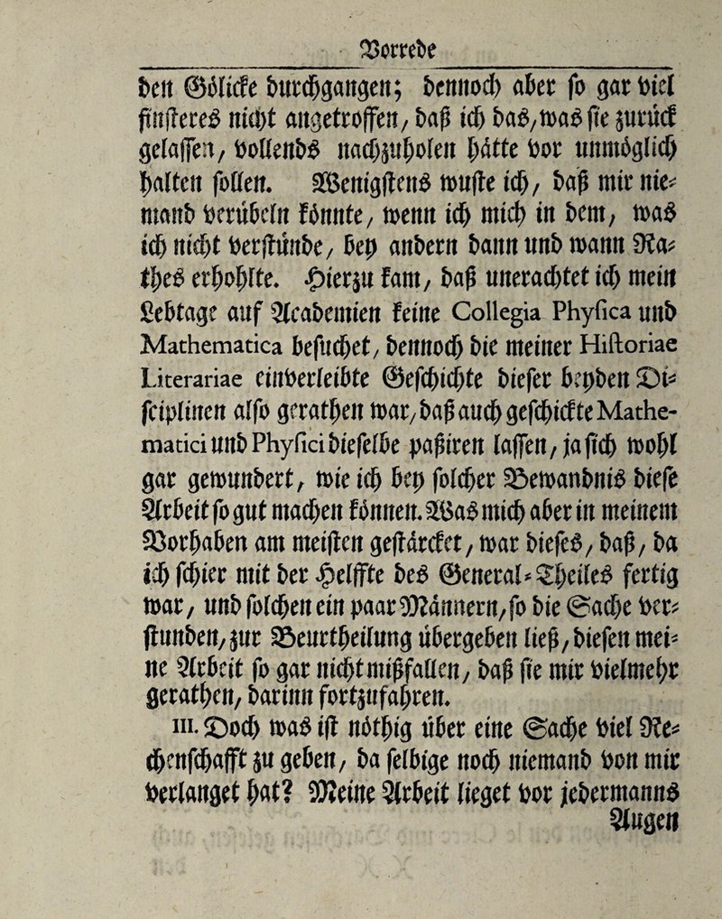 _ • %>omfre__ beit ©diicfe burdjgangen; bemtodb aber fo garPiet ftujlereg nicht angctroffeit/ baß td) baP,maPfie jutucf geraffen, PottenbP nacbjubolen bdtte Por unmöglich Reiften foffen. 3Öenigjten$ muffe ich, baß mit* itte^ ntaitb perübefo fönnte, memt ich rnicb in bent, ma$ id) nicht Perjtünbe, bep anbern bann unb mann 9?a? tbeP erbäte. £>ier$u farn, baß uneraebtet ich mein Sebtage auf Sfcabemtett ferne Collegia Phyfica uitb Mathematica befuebet/ beitnocb bie meiner Hiftoriae Literariae eiuPerleibte ©efebiebte btefer bepben £)i? fciplinen a(fo geraden mar/ baß auch gefdjicfte Mathe- maticiunbPhyficibiefelbe pafirert (affen, ja ß'd) mof)( gar gemunbert, mie teb bep fofeber SöemanbniP biefe Arbeit fo gut machen fönneit. 3£a$ rnicb aber in meinem Söorbaben am meiften geffdrefet, mar biefeS, baß, ba icb fester mit ber $elffte be$ ©eneral^bri(^ fertig mar, unb fbfeben ein paar Wdnnern,fo bie Sache Per? flunben, jur Sßeurtbeilung übergeben Iie^,biefen rnei* ne Arbeit fo gar nicht nüßfaücn, baß jie mir Pielmebr gerätsen, barinn fortjufabren. ni. SDodj ma$ ift nötbig über eine Sache Piel Ü?e? ebenfebafft $u geben, ba felbige noch iticmanb Pon mir Perlanget bat? teilte Arbeit (ieget Por jebermanns kugelt