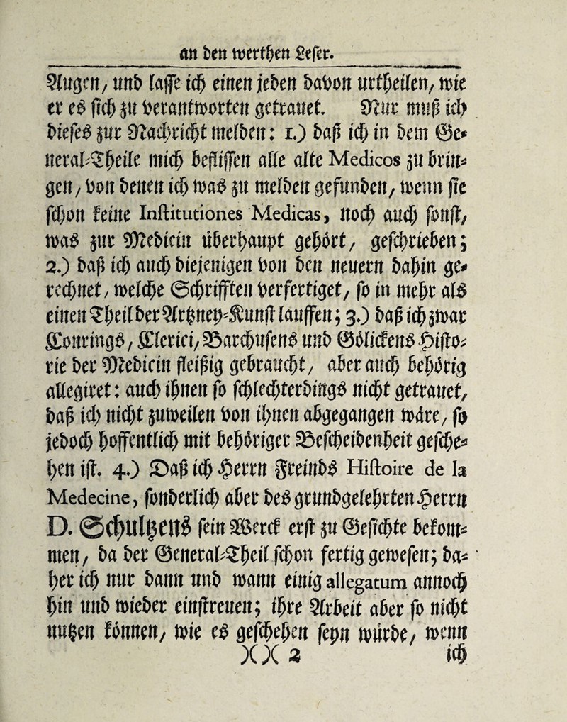 an beit wertben i?efer. 2iugen, unb laflTc ich einen jebeit batwn urtheiien, tute et* eb jtch ju beantworten getrauet Ülut muh ich biefeb sur dlaümfyt melben: i.) bah ich in bem ©e* nerat^^eite mich befüjfen affe alte Medicos $u brin- gen, bon beiten ich wab $tt melben gefunbett, t»enn jtc fcffoit feine Inftitutiones Medicas, noch audj fottft, wab $ur Siebtem überhaupt gerbet, gefchrieben; 2.) bah ich auch biejenigen boit beit neuem bahin ge- rechnet/ weiche ©chrijfteit berfertiget, fo in mehr alb einen $hetl her 3lrhneb4ütnit lauffen; 3.) bapichswar gonringb, fifferiei, 35atcbujenb unb ©blicfenb fpifto; rie ber 9)?ebiein fleißig gebraucht/ aber auch behbrig affegiret: auch ihnen fo fchlechterbingb nicht getrauet, bah ich nicht suweileit boit ihnen abgegangen Mu, ft jeboch hoffentlich mit behbriger 3$efcheibenheit gefche* hen ift 4.) £)ah ich £errn $reinbb Hiftoire de la Medecine, fonberlid) aber beb grunbgeiehtten Ferrit D. @$Ulj5ftt£ fein sBercf erff ju ©eftchte befont* nten, ba ber ©eneral^heü fdhon fertig gewefeit; ba* her ich nur bann unb wann einig allegatum annoch hin unb wieber einfTreueit; ihre Arbeit aber fo nicht ttu&en fbnnen, wie eb gefchehen fern würbe, wenn X X 3 ich