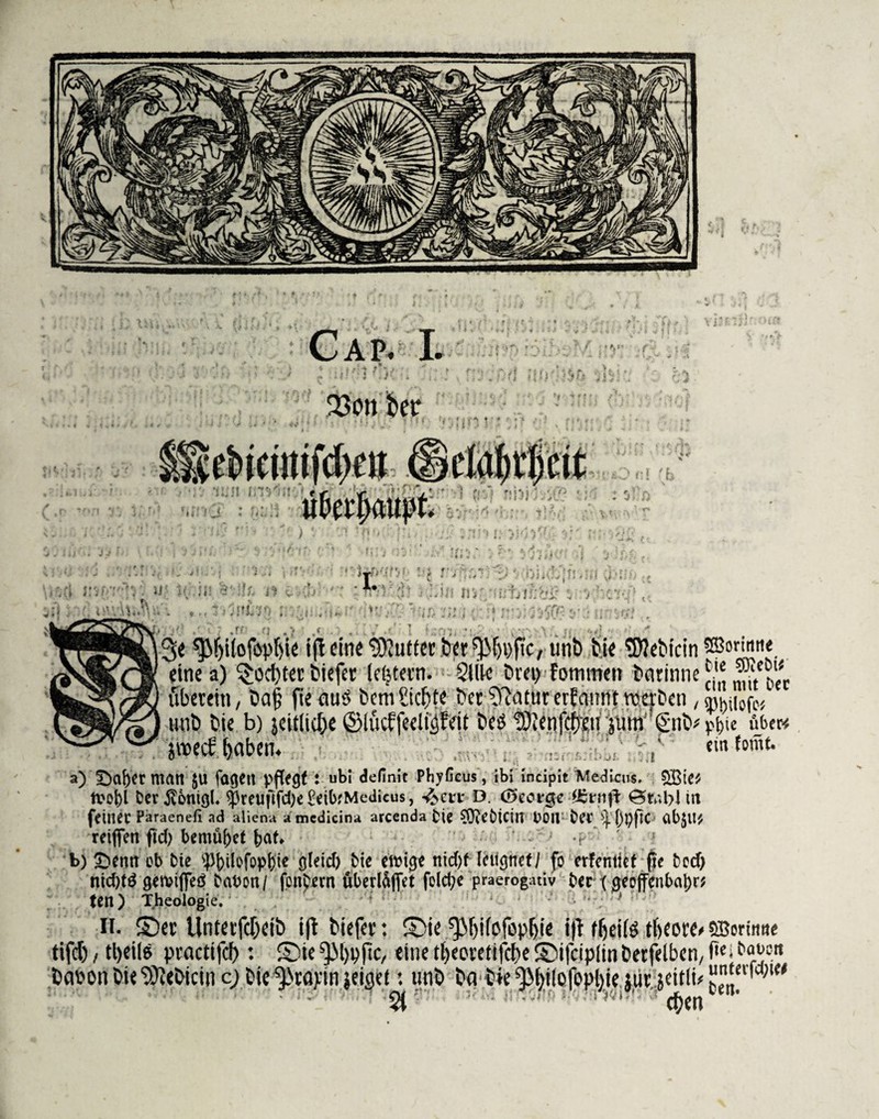 fßott her 1 S t ' f:! 'b it t ML' 3« ijlrine Butter fcer^ljppC/unt) tie l3tteticin eine a) $üd)ter tiefer lefjtern. Silk trei> Fotnnten barinne überein, ba§ fie au3 bcm Cic^te bcr ^afur erfannt rocrDcn , mit» bie b) jeitlicße ©litcffeclfäWit bctf !9knf(^ti jum' gn^ äiioecF fjaben. a) ' Softer malt JU fageit pflegt : ubi definit PhyGcüs, ibi incipit Medicus. 5SiCj tvol)l Dcr^onigl. $reufifd)e £eib,'Medicus, ^en: D. <5cot§e gBrnfi 0 t* bl tu feinet Paraenefi ad aliena amcdicina arcenda tie tfftefcicilT t>0U bet ^ßtyftC ab$U* reiften ftd) bemühet ßat» 4 ' b) £>enn ob bie 'ipßilofopßie gleicf) bie ewige nicßf lernetI fo erfentief pe beefj nid)t£ getvifteö babon / fonbern fibertäftet folcße praerogativ t»ec x 0eoffcn(>aJ>rj ten) Theologie. ' n. ©er UnterfcOeib i|t tiefer: ©ie ^Ijifofopljie i|f rljeifö tlieore» tifd) / tl)eile practifcf): ©ie ^M)pjic, eine tl)eoretifcf)e ©ifcipltn betfelben, tasontieS^eticin c; tie%avinieiaei: unb ba tie^Mjilcfopbie Jiir jeitli# 2i eben S&orimte bie 9)iebi* ein mit bec SPbilofe* pßie über* ein fomt. SBorimte ftei bauen untevfd;ie# ben.