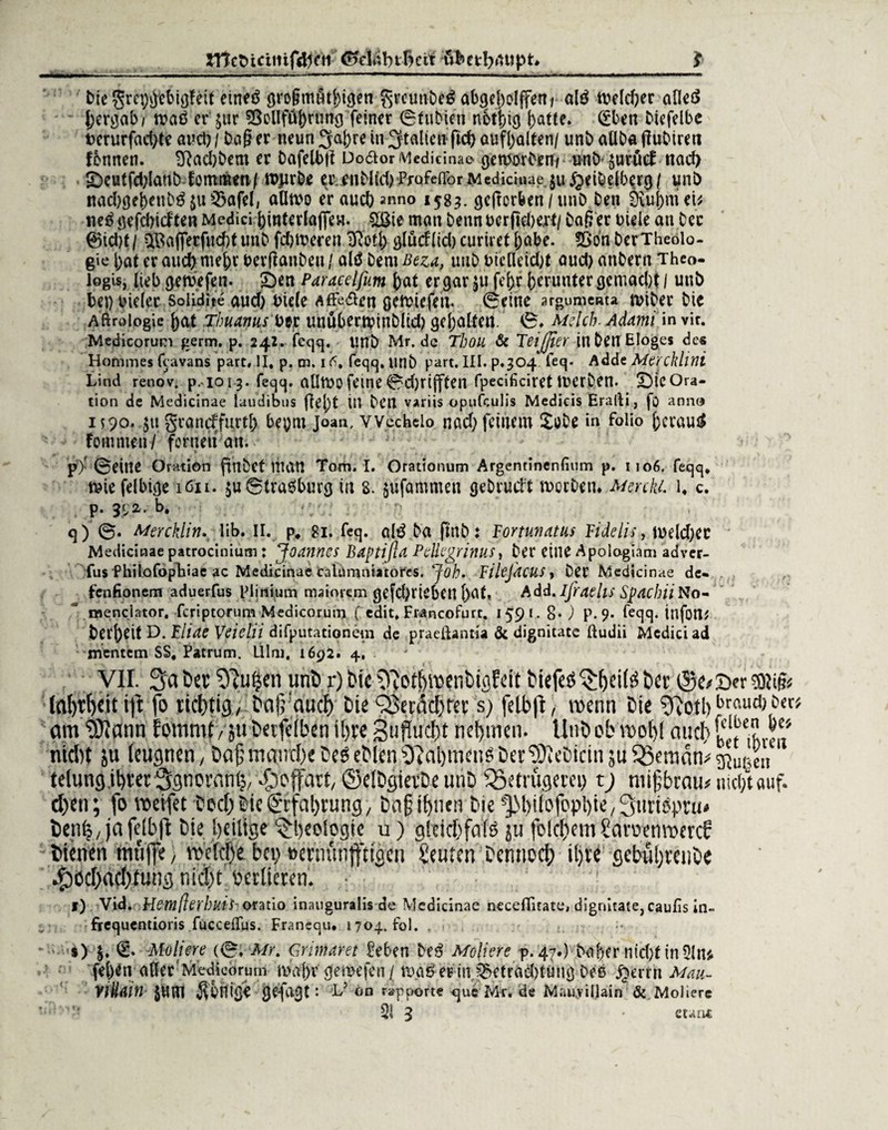 bie §rei)#ebigfeit etnetf gro§mätl;tgen grömbtö abgel)oIffeni al$ tt>efd;er aOetf bergab/ n?aö er $ur $3olIfüj)ning feiner 0 (übten notbig |)a((e. (fben bicfelbe t>crurfarf)(e auct)/ baß er neun 3aj)re in galten ftd) aufl)al(en/ unb aUba ßubiren fbnnen. 2ftad)bem er bafelbß Doäor Medicinae- geworben/ unb- ^uritcT nad> 5beutfd;Iaubiommm/ rojirbe er..enbUd)Prafeffbr Medicinae $u£eibelberg/ unb nadjge&etibö $u S3afel, aUmo er auch anno 158^. ^cfrorfeen / unb ben 0\uj)m ei* neö gefcbicften Medici (jintertöflfew. £ßte man benn ocrftd)er(/ baß er Diele an ber ©id)f / itfafferfiid)( unb fdjmeren jffotj) gludlid) curiret l;abe. ?8bn bcrTheolo¬ gie |)a( er and) mefcr uerßanben / aü$ bern Beza, unb t>tclletd)( aud) attbern Thco- logis, lieb gewefen. £)en Paracelfum fca( er gar 511 fej)r herunter gcmad)t / unb bei) vieler Solidite aud) niele Affe&en gcftiefen. 0etne argumenta iviber bie Aftroiogie ()at Thuamis ber unübcrnpinbltd) gehalten. ’ 0* Melcb. Adami in vir. Medicorum germ, p. 242. feqq. unb Mr. de Thoil Sc Feijjter ittben EIoges de« Hommes feavans part, II. p. m. 1^. feqq.ttnb part. III. p.304 feq- Adde Mercklini Lind renov. p.-io 13. feqq. atltoofeine0d)riff(en fpecificirettnerben. SMcOra- tion de Medicinae laudibus fielet in ben variis opufculis Medicis Eralli, fo anno 1590. $it grancffurtl; bepnt Joan, VYcckelo. nad; feinem £übe in folio ftcraug fommen/ fernen an. p) ' 0eine Oration ftnbet man Tom. I. Orationum Argentinenfium p. 1106. feqq, tviefelbige 1611. $u6traesburg in 8. $ufammen gebrucl:t motben» MerckL l. c. p. b. q) 0. Mercklin. üb. II. p, 81. feq. a!3 ba (mb x Fortunatas Fidelis, h>eld)ec Medicinae patrocinium; Joannes Baptifta Pellegrinus, ber eine Apologiam adver- fus fhilofoptiae ac Medicinae Calümntatores. Job. FileJdcUS> ber Medicinae de- fenfionem aduerfus Piinium rmiorem gefd)ricbeu l)dt, Add. ifraehs Spacbii No- * menciator. feriptorum Medicorum ( edit, Francofurt. 1591, 8* ) p. 9. feqq. infotl^ bereit D. Fliae Veietii difputationem de praeftantia & dignicate ftudii Medici ad mentem SS, Patrum. Ulm. 1692. 4. VII. 3a bcr Sfutjen unb r) bic fftothmenbigfeit biefeö bcr ®e*T>'r sotifc fal)rf)cit ift fo richtig/ bat; auch bie‘Berikhter s; felb)I, wenn bic \ftotb brouch i>et am SÜann Eorttmf, 511 betfeiben ihre 3ujlücl)t nehmen. Unb ob rooi)l auch bet eten nicht ju leugnen, ba);manchebcöeblcnO?al)mcuSbet|)u'bictn;uiSemdmgjw,c[i telung ihrer Sgnorantj, ^effart/ ©elbgierbe unb Betrügerei; tj mißtrau# nicht auf. d)en; fo weifet boef; bie Erfahrung, baßihuen bie s]31)iiofopl)ie, ^utiöptu« bentj, ja fclbfl bie heilige Rheologie u) oSeichfoie ju foldiem Saroenwercf bienen muffe, welche bei; »ernünfftigen Stufen Dennoch il;re gcbul;reube ^)Cchacl;tung nicht berücten. 1 1) Vid. Hemßerlnds-otatio inaugur.lis de Medicinae neceOitate> dignitate, caufo in- frequentioris fücceflus. Francqu. 1704. fol. . *) (£. Meliere (0, Mr. Grimaret Men Df$ Moliete f. 47.) bai)er ntd)( in3lru fel)^n aller Medicorum maj)r gemefen/ ma&etnn ^etraebtung beß §errn Mau- YiHain $wn Könige gefagt: L? öd rapporte qui Mr. de Mau.yil.lain & MoJiere xx