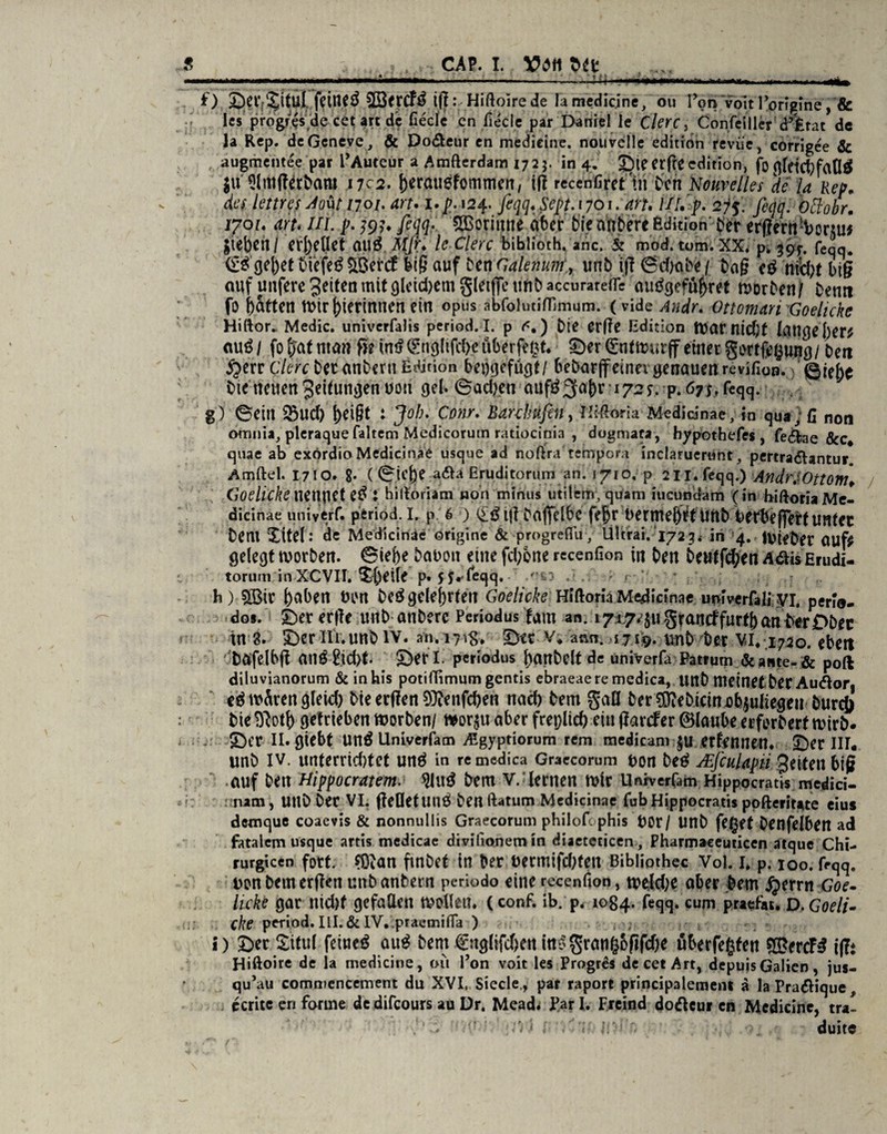 ... . ..M»—«—.■ »r. Tiilii—» » IH— O. £)er;^itu[ feinet 3BtrcF3 t(!:.-Hiftoirede lamedicjne, ou Pon voit Porigine, & les propres'de cet art de fiecle cn fieclc par Daniel le Clerc, Confeiller d’Xrat de la Rep. dcGeneve, & Do&eur en medieine. nouvelle edition revüe, corrigee & augmentee par PAuteur a Amflerdam 1725. in 4. ©ie erfte edition, fbflfdct)faO$ $u Slmtferbam nci. j)erati6fommen, ifl recehfifettn Den Nouvelles de la Rep. des lettres Aout 1701. art. 1.^124. feqq. Sept.1701. an. UI.’ p. 2f$. feqq. bttobr. 1701. art* III. p. fejfe $3orimie aber titf attbere Edition Der erßertt/borAU* fiebert / erhellet auö Mfe* le Clerc biblioth. anc, 5: mod. tom. XX. p. 39J-, feqq. <£$gej)etbiefegäBrttf auf ben Gaienum^ urtb ij? ©cha.be / tag eD niiht big auf unfere^dtenmitgleidjemgletfieunbaccurarefle auDgefüj)ret worben/ Denn fo Rattert Wählerinnen ein opus abfolutiflimum. (vide Andr. Otto man Goehcke Hiftor. Medic. univcrfalis period. I. p <<.) Die erfte Edition War nicht lange her? au£ / fo f)~af ntem ße im? (gnglifche überfe$t. ©er Q:nttt>urff einer gortfefcung/ Den £err Clerc Der anDern Edition beijgefügt/ bebarjf einer genauen revifion. ©ie^ Die neuen Jeifuttgen uon gel. ©achen aiifö 3a()r 172*. p. 67$, feqq. g) ©eilt $5ud) heißt : Job. Conr. Bar-clwfen, iMoria Medicinae, in qua, fi non omnia, pleraque faltem Medicorutn ratioetnia , dogmafa, hypothefes, fedlae &c* quae ab exordio Medicinae usque ad noftratempora inclarueriint, pertra&antur Amftel. 1710. 8- (©ie|)e aßa Eruditorum an. 1710. p 2ll.feqq.) Andrj.Ottom. Godicke nennet etf l hiftoriam non minus utilem, quam iucundam (in biftoria Me¬ dicinae univerf. period. i. p 6 ) tff Daficlbc fejr oermehet unb Derbeffert unter Dent Xitel: de Medicinae origine & progreflu, Ultrai. 1723. in 4. IVieDer auf? gelegt worben. ©ief)e bauoit etne fcl;one recenfion in Den 6eutfd;en Aäis Erudi- torum inXCVII. Xf)eile p. 5f.feqq. .n*3 : 1 h ) 5Ü3ir haben bon beö gelehrten Goelicke Hiftoria Medicinae uniwfali.vi. perlo- dos. ©er erfte unb anDerc Pcriodus fam an. 1 graueffurtj)an Der£>Dec tn 3. X)eriii.unb iv. an.iyig. ©tt v* arm. 17x9. tmb Der vi. 1720. ebert ' Dafelbft anÖ2id)t. X)rrl. periodus |)anDelt de univerfa Patrum &atite-& poft diluvianorum & in his potifTimum gentis ebraeaere medica, UttD meinet Der Audtor, e$ wÄren gleid) Die erffen SOienfcben nad) Dem gaü Der?DieDictni3bjuliegeu Durch Die m\) getrieben worben/ t*or$u aber freplicf) ein ffarefer (Blaube erforDerf wirb, ©er II. giebt Un£ Univerfam iEgyptiorum rem medicanr^U ernennen, ©er III. unb iv. unterrichtet unä in re medica Graecorum t>on be<? AEfcuUpii geiteti big auf Den Hippocratem. Dem V. lernen wir Unrverfam Hippocratis medici- nam, Ultb Der VI. fteüetunö Den ftatum Medicinae fub Hippocratis pofteriute eius demque coaevis & nonnullis Graecorum philofe phis t>0r / Unb fe(jet Denfelben ad fatalem usque artis medicae divilionem in diaeteticen , Pharmaceuticen atque Chi- rurgicen fort. fOtan fmbet in Der uermifchten Bibliothec Vol. 1, p. 100. feqq. Don bemerken unDanbern periodo eine recenfion, weld;c aber Dem jjerrn Goe¬ licke gar nicht gefallen wollen. (conf. ib. p. 1084. feqq. cum praefiu, d. Goeli¬ cke period. III.&IV.,praemiHa ) i) ©er Xitul feinet öu^ bent €uglifchett ini5gran&ofifche uberfeßten $Bcrtfß i(!t Hiftoire de la medieine, 011 Pon voit les Progres de cet Art, depuisGalicn, jus- qu’au commencement du XVI. Siede., par raport principalement a laPradique, ccrite eri forme de difcours au Dr. Meadi Par I. Freind dodeur en Medieine, tra- . 1 - • ’ -Ui i ■'<■ J.f'd ' duite